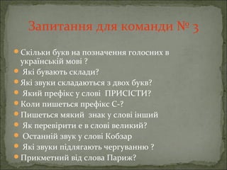 Запитання для команди № 3
Скільки букв на позначення голосних в
українській мові ?
 Які бувають склади?
Які звуки складаються з двох букв?
 Який префікс у слові ПРИСІСТИ?
Коли пишеться префікс С-?
Пишеться мякий знак у слові інший
 Як перевірити е в слові великий?
 Останній звук у слові Кобзар
 Які звуки підлягають чергуванню ?
Прикметний від слова Париж?
 