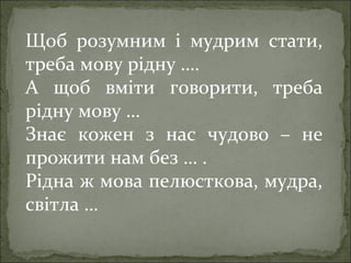 Щоб розумним і мудрим стати,
треба мову рідну ….
А щоб вміти говорити, треба
рідну мову …
Знає кожен з нас чудово – не
прожити нам без … .
Рідна ж мова пелюсткова, мудра,
світла …
 