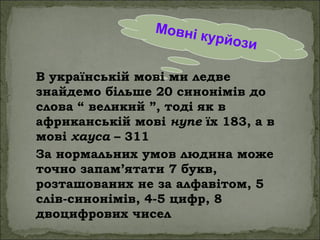 Мовні курйози
В українській мові ми ледве
знайдемо більше 20 синонімів до
слова “ великий ”, тоді як в
африканській мові нупе їх 183, а в
мові хауса – 311
За нормальних умов людина може
точно запам’ятати 7 букв,
розташованих не за алфавітом, 5
слів-синонімів, 4-5 цифр, 8
двоцифрових чисел
 