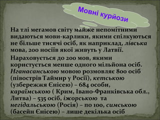 Мовні курйози
На тлі мегамов світу майже непомітними
видаються мови-карлики, якими спілкуються
не більше тисячі осіб, як наприклад, лівська
мова, 200 носіїв якої живуть у Латвії.
Нараховується до 200 мов, якими
користується менше одного мільйона осіб.
Нганасанською мовою розмовляє 800 осіб
(півострів Таймир у Росії), кетською
(узбережжя Єнісею) – 684 особи,
караїмською ( Крим, Івано-Франківська обл.,
Литва) – 535 осіб, іжорською та
негідальською (Росія) – по 100, симською
(басейн Єнісею) – лише декілька осіб
 