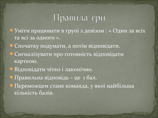 Уміти працювати в групі з девізом : « Один за всіх
та всі за одного ».
Спочатку подумати, а потім відповідати.
Сигналізувати про готовність відповідати
карткою.
Відповідати чітко і лаконічно.
Правильна відповідь – це 1 бал.
Переможцем стане команда, у якої найбільша
кількість балів.
 