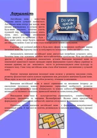 3
Актуальність
Англійська мова - невід’ємна
складова життя сучасної особистості.
Англійська мова оточує нас всюди, вона
щільно впровадилась в сучасне життя.
Будь-який документ, технічна стаття,
художній твір, інструкція,плакат, книга,
пісня, лист, рекламне оголошення
будуть зрозумілі та прочитані у будь -
якій країні світу, якщо будуть написані
англійською мовою. Саме ця мова стала міжнародною мовою спілкування.
Сьогодні для успішної роботи в будь-яких сферах та напрямках необхідне знання
іноземної мови. На першому місці за популярністю непорушно стоїть англійська мова.
Актуальність вивчення англійської мови диктується потребами сучасного світу.
Іноземна мова стає основним засобом життєзабезпечення суспільства. Роль англійської
зростає у зв’язку з розвитком економічних зв’язків. Вивчення іноземної мови та
іншомовної грамотності наших громадян сприяє формуванню гідного образу українця за
межами держави, що дає можливість нести та розповсюджувати свою культуру та
пізнавати іншу. Саме тому англійська мова стала обов’язковою для вивчення у сучасній
освіті.
Освітнє значення вивчення іноземної мови полягає у розвитку мислення учнів,
розвитку філологічної освіти шляхом порівняння мов, ретельного вивчення будови мови.
Мова перш за все стає для дітей засобом розвитку, пізнання та виховання.
Вивчення англійської мови в школі спрямоване на виховання інтересу до
оволодіння іноземною мовою, формуванню гармонійної особистості, розвиток
психологічних процесів, а також пізнавальних та мовних здібностей; сприяє розвитку
активного та пасивного мовлення, правильній вимові на осмисленому рівні.
Викладання мови несе й культурологічну спрямованість, ознайомлення з
культурою, традиціями та звичаями Великобританії. Велика увага приділяється
формуванню комунікативних здібностей, навичок спілкування та вживання мови.
Основною метою вивчення англійської мови є формування комунікативної
компетенції учнів. А такі цілі як освітня, розвивальна та виховна реалізуються у процесі
навчання.
 