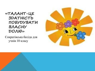 «ТАЛАНТ-ЦЕ
ЗДАТНІСТЬ
ПОБУДУВАТИ
ВЛАСНУ
ДОЛЮ»
Сократівська бесіда для
учнів 10 класу
 