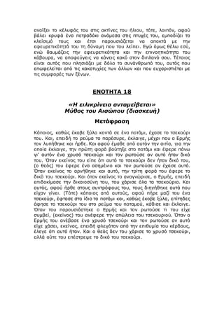ανοίξει το κέλυφός του στις ακτίνες του ήλιου, τότε, λοιπόν, αφού
βάλει κρυφά ένα πετραδάκι ανάμεσα στις πτυχές του, εμποδίζει το
κλείσιμό τους και έτσι παρουσιάζεται να αποκτά με την
εφευρετικότητά του τη δύναμη που του λείπει. Εγώ όμως θέλω εσύ,
ενώ θαυμάζεις την εφευρετικότητα και την επινοητικότητα του
κάβουρα, να αποφεύγεις να κάνεις κακό στον διπλανό σου. Τέτοιος
είναι αυτός που πλησιάζει με δόλο το συνάνθρωπό του, αυτός που
επωφελείται από τις κακοτυχίες των άλλων και που ευχαριστιέται με
τις συμφορές των ξένων.
ΕΝΟΤΗΤΑ 18
«Η ειλικρίνεια ανταμείβεται»
Μύθος του Αισώπου (διασκευή)
Μετάφραση
Κάποιος, καθώς έκοβε ξύλα κοντά σε ένα ποτάμι, έχασε το τσεκούρι
του. Και, επειδή το ρεύμα το παρέσυρε, έκλαιγε, μέχρι που ο Ερμής
τον λυπήθηκε και ήρθε. Και αφού έμαθε από αυτόν την αιτία, για την
οποία έκλαιγε, την πρώτη φορά βούτηξε στο ποτάμι και έφερε πάνω
γι’ αυτόν ένα χρυσό τσεκούρι και τον ρωτούσε αν αυτό ήταν δικό
του. Όταν εκείνος του είπε ότι αυτό το τσεκούρι δεν ήταν δικό του,
(ο θεός) του έφερε ένα ασημένιο και τον ρωτούσε αν έχασε αυτό.
Όταν εκείνος το αρνήθηκε και αυτό, την τρίτη φορά του έφερε το
δικό του τσεκούρι. Και όταν εκείνος το αναγνώρισε, ο Ερμής, επειδή
επιδοκίμασε την δικαιοσύνη του, του χάρισε όλα τα τσεκούρια. Και
αυτός, αφού ήρθε στους συντρόφους του, τους διηγήθηκε αυτά που
είχαν γίνει. (Τότε) κάποιος από αυτούς, αφού πήρε μαζί του ένα
τσεκούρι, έφτασε στο ίδιο το ποτάμι και, καθώς έκοβε ξύλα, επίτηδες
άφησε το τσεκούρι του στο ρεύμα του ποταμού, κάθισε και έκλαιγε.
Όταν του παρουσιάστηκε ο Ερμής και τον ρωτούσε τι του είχε
συμβεί, (εκείνος) του ανέφερε την απώλεια του τσεκουριού. Όταν ο
Ερμής του ανέβασε ένα χρυσό τσεκούρι και τον ρωτούσε αν αυτό
είχε χάσει, εκείνος, επειδή φλεγόταν από την επιθυμία του κέρδους,
έλεγε ότι αυτό ήταν. Και ο θεός δεν του χάρισε το χρυσό τσεκούρι,
αλλά ούτε του επέστρεψε το δικό του τσεκούρι.
 