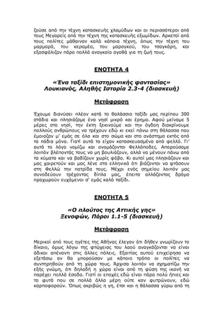 ζούσε από την τέχνη κατασκευής χλαμύδων και οι περισσότεροι από
τους Μεγαρείς από την τέχνη της κατασκευής εξωμίδων. Αρκετοί από
τους πολίτες μάθαιναν καλά κάποια τέχνη, όπως την τέχνη του
μαρμαρά, του κεραμέα, του μαραγκού, του τσαγκάρη, και
εξασφάλιζαν πάρα πολλά αναγκαία αγαθά για τη ζωή τους.
ΕΝΟΤΗΤΑ 4
«Ένα ταξίδι επιστημονικής φαντασίας»
Λουκιανός, Αληθής Ιστορία 2.3-4 (διασκευή)
Μετάφραση
Έχουμε διανύσει πλέον κατά το θαλάσσιο ταξίδι μας περίπου 300
στάδια και πλησιάζαμε ένα νησί μικρό και έρημο. Αφού μείναμε 5
μέρες στο νησί, την έκτη ξεκινούμε και την όγδοη διακρίνουμε
πολλούς ανθρώπους να τρέχουν εδώ κι εκεί πάνω στη θάλασσα που
έμοιαζαν μ’ εμάς σε όλα και στο σώμα και στο ανάστημα εκτός από
τα πόδια μόνο. Γιατί αυτά τα είχαν κατασκευασμένα από φελλό. Γι’
αυτό το λόγο νομίζω και ονομάζονται Φελλόποδες. Απορούσαμε
λοιπόν βλέποντάς τους να μη βουλιάζουν, αλλά να μένουν πάνω από
τα κύματα και να βαδίζουν χωρίς φόβο. Κι αυτοί μας πλησιάζουν και
μας χαιρετούν και μας λένε στα ελληνικά ότι βιάζονται να φτάσουν
στη Φελλώ την πατρίδα τους. Μέχρι ενός σημείου λοιπόν μας
συνοδεύουν τρέχοντας δίπλα μας, έπειτα αλλάζοντας δρόμο
προχωρούν ευχόμενοι σ’ εμάς καλό ταξίδι.
ΕΝΟΤΗΤΑ 5
«Ο πλούτος της Αττικής γης»
Ξενοφών, Πόροι 1.1-5 (διασκευή)
Μετάφραση
Μερικοί από τους ηγέτες της Αθήνας έλεγαν ότι δήθεν γνωρίζουν το
δίκαιο, όμως λόγω της φτώχειας του λαού αναγκάζονται να είναι
άδικοι απέναντι στις άλλες πόλεις. Εξαιτίας αυτού επιχείρησα να
εξετάσω αν θα μπορούσαν με κάποιο τρόπο οι πολίτες να
συντηρηθούν από τη χώρα τους. Άρχισα λοιπόν να σχηματίζω την
εξής γνώμη, ότι δηλαδή η χώρα είναι από τη φύση της ικανή να
παρέχει πολλά έσοδα. Γιατί οι εποχές εδώ είναι πάρα πολύ ήπιες και
τα φυτά που σε πολλά άλλα μέρη ούτε καν φυτρώνουν, εδώ
καρποφορούν. Όπως ακριβώς η γη, έτσι και η θάλασσα γύρω από τη
 