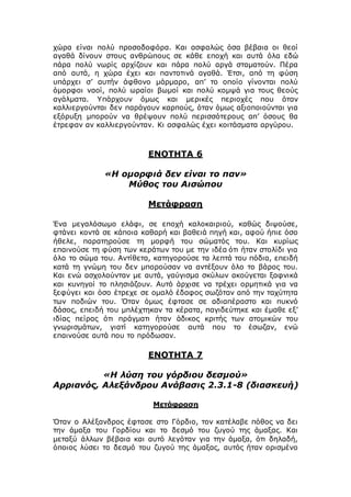 χώρα είναι πολύ προσοδοφόρα. Και ασφαλώς όσα βέβαια οι θεοί
αγαθά δίνουν στους ανθρώπους σε κάθε εποχή και αυτά όλα εδώ
πάρα πολύ νωρίς αρχίζουν και πάρα πολύ αργά σταματούν. Πέρα
από αυτά, η χώρα έχει και παντοτινά αγαθά. Έτσι, από τη φύση
υπάρχει σ’ αυτήν άφθονο μάρμαρο, απ’ το οποίο γίνονται πολύ
όμορφοι ναοί, πολύ ωραίοι βωμοί και πολύ κομψά για τους θεούς
αγάλματα. Υπάρχουν όμως και μερικές περιοχές που όταν
καλλιεργούνται δεν παράγουν καρπούς, όταν όμως αξιοποιούνται για
εξόρυξη μπορούν να θρέψουν πολύ περισσότερους απ’ όσους θα
έτρεφαν αν καλλιεργούνταν. Κι ασφαλώς έχει κοιτάσματα αργύρου.
ΕΝΟΤΗΤΑ 6
«Η ομορφιά δεν είναι το παν»
Μύθος του Αισώπου
Μετάφραση
Ένα μεγαλόσωμο ελάφι, σε εποχή καλοκαιριού, καθώς διψούσε,
φτάνει κοντά σε κάποια καθαρή και βαθειά πηγή και, αφού ήπιε όσο
ήθελε, παρατηρούσε τη μορφή του σώματός του. Και κυρίως
επαινούσε τη φύση των κεράτων του με την ιδέα ότι ήταν στολίδι για
όλο το σώμα του. Αντίθετα, κατηγορούσε τα λεπτά του πόδια, επειδή
κατά τη γνώμη του δεν μπορούσαν να αντέξουν όλο το βάρος του.
Και ενώ ασχολούνταν με αυτά, γαύγισμα σκύλων ακούγεται ξαφνικά
και κυνηγοί το πλησιάζουν. Αυτό άρχισε να τρέχει ορμητικά για να
ξεφύγει και όσο έτρεχε σε ομαλό έδαφος σωζόταν από την ταχύτητα
των ποδιών του. Όταν όμως έφτασε σε αδιαπέραστο και πυκνό
δάσος, επειδή του μπλέχτηκαν τα κέρατα, παγιδεύτηκε και έμαθε εξ’
ιδίας πείρας ότι πράγματι ήταν άδικος κριτής των ατομικών του
γνωρισμάτων, γιατί κατηγορούσε αυτά που το έσωζαν, ενώ
επαινούσε αυτά που το πρόδωσαν.
ΕΝΟΤΗΤΑ 7
«Η λύση του γόρδιου δεσμού»
Αρριανός, Αλεξάνδρου Ανάβασις 2.3.1-8 (διασκευή)
Μετάφραση
Όταν ο Αλέξανδρος έφτασε στο Γόρδιο, τον κατέλαβε πόθος να δει
την άμαξα του Γορδίου και το δεσμό του ζυγού της άμαξας. Και
μεταξύ άλλων βέβαια και αυτό λεγόταν για την άμαξα, ότι δηλαδή,
όποιος λύσει το δεσμό του ζυγού της άμαξας, αυτός ήταν ορισμένο
 