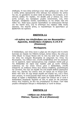 σταθερός; Ή ποιο άλλο απόκτημα είναι τόσο χρήσιμο για όλα; Γιατί
ο καλός φίλος αφιερώνεται στην κάλυψη των αναγκών του φίλου
του και, αν χρειάζεται να κάνει καλό σε κάποιον, τον ενισχύει, κι αν
κάποιος φόβος τον ταράζει, τον βοηθά μαζί μ’ άλλους και, όταν
αυτός ευτυχεί, του προσφέρει μεγάλη ικανοποίηση, ενώ, όταν
δυστυχεί, καταβάλλει πολλές προσπάθειες να τον στήσει πάλι στα
πόδια του. Αλλά όμως μερικοί προσπαθούν να καλλιεργούν δέντρα
για τον καρπό τους, ενώ το απόκτημα που παράγει κάθε λογής
καρπούς, που λέγεται φίλος, οι περισσότεροι το φροντίζουν με
βραδύτητα και αμέλεια.
ΕΝΟΤΗΤΑ 11
«Η αγάπη του Αλεξάνδρου για τον Βουκεφάλα»
Αρριανός, Αλεξάνδρου Ανάβασις 5.19.4-6
(διασκευή)
Μετάφραση
Ο Αλέξανδρος, εκεί όπου έγινε η μάχη και στο σημείο από το οποίο
ξεκίνησε και πέρασε τον Υδάσπη ποταμό, έκτισε πόλεις. Και στην μια
πόλη έδωσε το όνομα Νίκαια από τη νίκη του κατά των Ινδών και
την άλλη την ονόμασε Βουκεφάλα σε ανάμνηση του ίππου του
Βουκεφάλα, που πέθανε εκεί, επειδή καταβλήθηκε από τον καύσωνα
και τα γηρατειά, αφού προηγουμένως είχε υποφέρει πολλά μαζί με
τον Αλέξανδρο και αφού είχε περάσει μαζί με αυτόν πολλούς
κινδύνους και τον οποίο ίππευε μόνο ο Αλέξανδρος, επειδή
απέρριπτε ως ανάξιους όλους τους άλλους αναβάτες, μεγαλόσωμος
και γενναίος. Και είχε για σημάδι του ένα κεφάλι βοδιού χαραγμένο
πάνω του, εξαιτίας του οποίου λένε ότι έφερε και το όνομα αυτό.
Άλλοι πάλι λένε ότι είχε άσπρο σημάδι στο κεφάλι του, ενώ ο ίδιος
ήταν μαύρος, το οποίο έμοιαζε πάρα πολύ με κεφάλι βοδιού. Αυτό το
άλογο το έχασε ο Αλέξανδρος στη χώρα των Ουξίων και γι’ αυτό ο
Αλέξανδρος διακήρυξε δημόσια σε όλη τη χώρα ότι θα εκτελέσει
όλους τους Ουξίους, αν δεν του επιστρέψουν το άλογο. Γιατί τόσο
μεγάλο ενδιαφέρον έδειχνε ο Αλέξανδρος γι’ αυτό το άλογο.
ΕΝΟΤΗΤΑ 12
«Αθήνα και Ατλαντίδα»
Πλάτων, Τίμαιος 25 a-d (διασκευή)
 