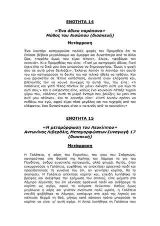 ΕΝΟΤΗΤΑ 14
«Ένα άδικο παράπονο»
Μύθος του Αισώπου (διασκευή)
Μετάφραση
Ένα λιοντάρι κατηγορούσε πολλές φορές τον Προμηθέα ότι το
έπλασε βέβαια μεγαλόσωμο και όμορφο και δυνατότερο από τα άλλα
ζώα, «παρόλο όμως που είμαι τέτοιο», έλεγε, «φοβάμαι τον
πετεινό». Κι ο Προμηθέας του είπε: «Γιατί με κατηγορείς άδικα; Γιατί
έχεις όλα τα δικά μου όσα μπορούσα να δημιουργήσω. Όμως η ψυχή
σου σε αυτό μόνο δειλιάζει». Έκλαιγε λοιπόν το λιοντάρι τον εαυτό
του και κατηγορούσε τη δειλία του και τελικά ήθελε να πεθάνει. Και
ενώ βρισκόταν σε τέτοια κατάσταση, συναντά έναν ελέφαντα και,
βλέποντάς τον να κουνά συνεχώς τα αυτιά του, του είπε: «τι
παθαίνεις και γιατί τέλος πάντων δε μένει ακίνητο ούτε για λίγο το
αυτί σου;» Και ο ελέφαντας είπε, καθώς ένα κουνούπι πέταξε τυχαία
γύρω του, «Βλέπεις αυτό το μικρό έντομο που βουίζει; Αν μπει στο
αυτί μου πέθανα». Και το λιοντάρι είπε: «Γιατί λοιπόν πρέπει να
πεθάνω πια εγώ, αφού είμαι τόσο μεγάλος και πιο τυχερός από τον
ελέφαντα, όσο δυνατότερος είναι ο πετεινός από το κουνούπι;»
ΕΝΟΤΗΤΑ 15
«Η μεταμόρφωση του Λευκίππου»
Αντωνίνος Λιβεράλις, Μεταμορφώσεων Συναγωγή 17
(διασκευή)
Μετάφραση
Η Γαλάτεια, η κόρη του Ευρυτίου, του γιου του Σπάρτωνα,
παντρεύτηκε στη Φαιστό της Κρήτης τον Λάμπρο το γιο του
Πανδίονα, άνδρα ευγενικής καταγωγής, αλλά φτωχό. Αυτός, όταν
εγκυμονούσε η Γαλάτεια, ευχήθηκε να αποκτήσει αρσενικό παιδί και
προειδοποίησε τη γυναίκα του ότι, αν γεννήσει κορίτσι, θα το
σκοτώσει. Η Γαλάτεια απέκτησε κορίτσι και, επειδή λυπήθηκε το
βρέφος και σκέφτηκε την ερήμωση του σπιτιού, είπε ψέματα στο
Λάμπρο λέγοντάς του ότι γέννησε αρσενικό παιδί και ανέθρεψε το
κορίτσι ως αγόρι, αφού το ονόμασε Λεύκιππο. Καθώς όμως
μεγάλωνε η κόρη και γινόταν ανείπωτα πολύ ωραία, η Γαλάτεια
επειδή φοβήθηκε το Λάμπρο, κατέφυγε στο ιερό της Λητούς και
ικέτευσε θερμά τη θεά, μήπως κατά κάποιον τρόπο μπορούσε το
κορίτσι να γίνει γι’ αυτή αγόρι. Η Λητώ λυπήθηκε τη Γαλάτεια που
 
