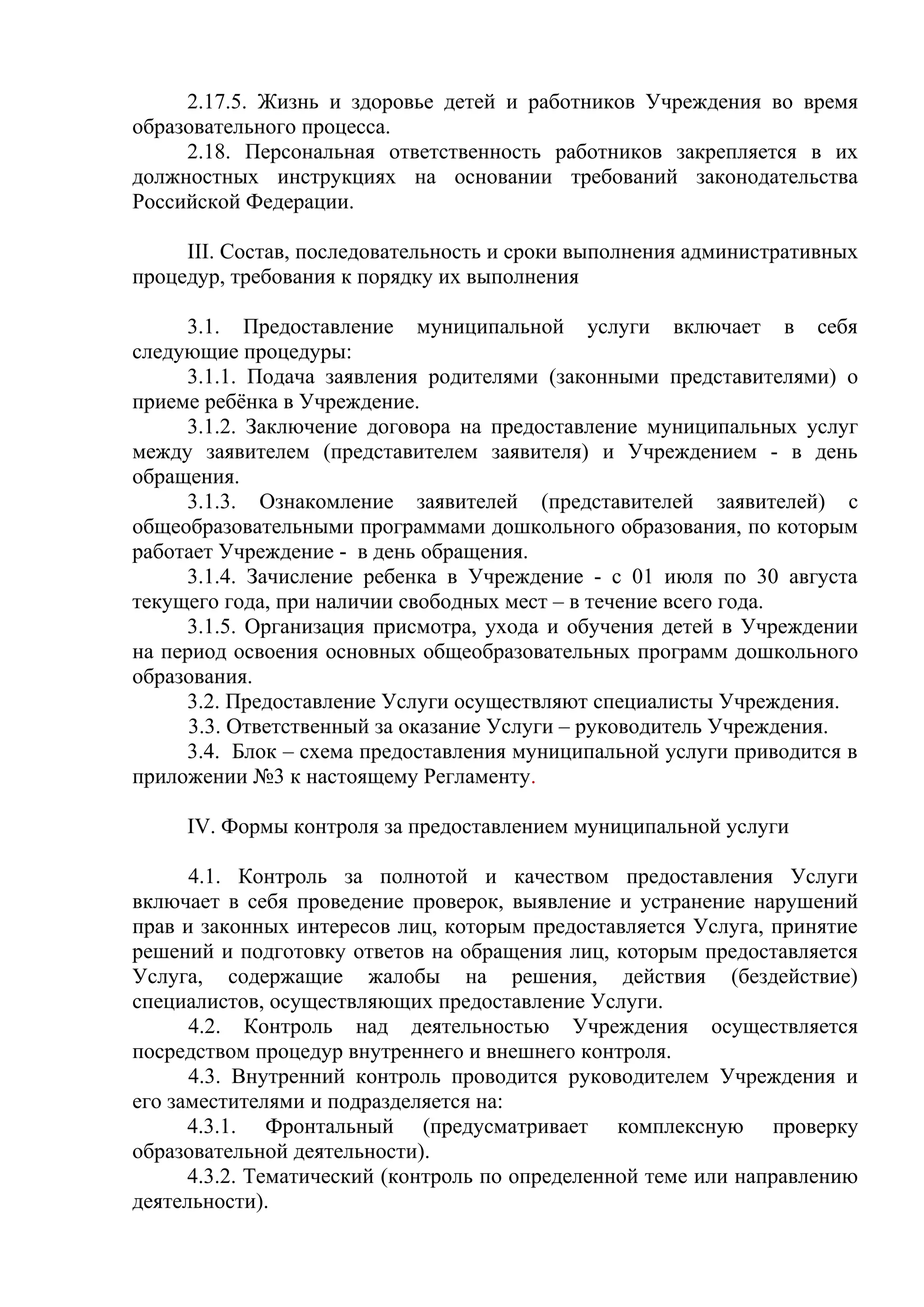 2.17.5. Жизнь и здоровье детей и работников Учреждения во время
образовательного процесса.
2.18. Персональная ответственность работников закрепляется в их
должностных инструкциях на основании требований законодательства
Российской Федерации.
III. Состав, последовательность и сроки выполнения административных
процедур, требования к порядку их выполнения
3.1. Предоставление муниципальной услуги включает в себя
следующие процедуры:
3.1.1. Подача заявления родителями (законными представителями) о
приеме ребёнка в Учреждение.
3.1.2. Заключение договора на предоставление муниципальных услуг
между заявителем (представителем заявителя) и Учреждением - в день
обращения.
3.1.3. Ознакомление заявителей (представителей заявителей) с
общеобразовательными программами дошкольного образования, по которым
работает Учреждение - в день обращения.
3.1.4. Зачисление ребенка в Учреждение - с 01 июля по 30 августа
текущего года, при наличии свободных мест – в течение всего года.
3.1.5. Организация присмотра, ухода и обучения детей в Учреждении
на период освоения основных общеобразовательных программ дошкольного
образования.
3.2. Предоставление Услуги осуществляют специалисты Учреждения.
3.3. Ответственный за оказание Услуги – руководитель Учреждения.
3.4. Блок – схема предоставления муниципальной услуги приводится в
приложении №3 к настоящему Регламенту.
IV. Формы контроля за предоставлением муниципальной услуги
4.1. Контроль за полнотой и качеством предоставления Услуги
включает в себя проведение проверок, выявление и устранение нарушений
прав и законных интересов лиц, которым предоставляется Услуга, принятие
решений и подготовку ответов на обращения лиц, которым предоставляется
Услуга, содержащие жалобы на решения, действия (бездействие)
специалистов, осуществляющих предоставление Услуги.
4.2. Контроль над деятельностью Учреждения осуществляется
посредством процедур внутреннего и внешнего контроля.
4.3. Внутренний контроль проводится руководителем Учреждения и
его заместителями и подразделяется на:
4.3.1. Фронтальный (предусматривает комплексную проверку
образовательной деятельности).
4.3.2. Тематический (контроль по определенной теме или направлению
деятельности).
 