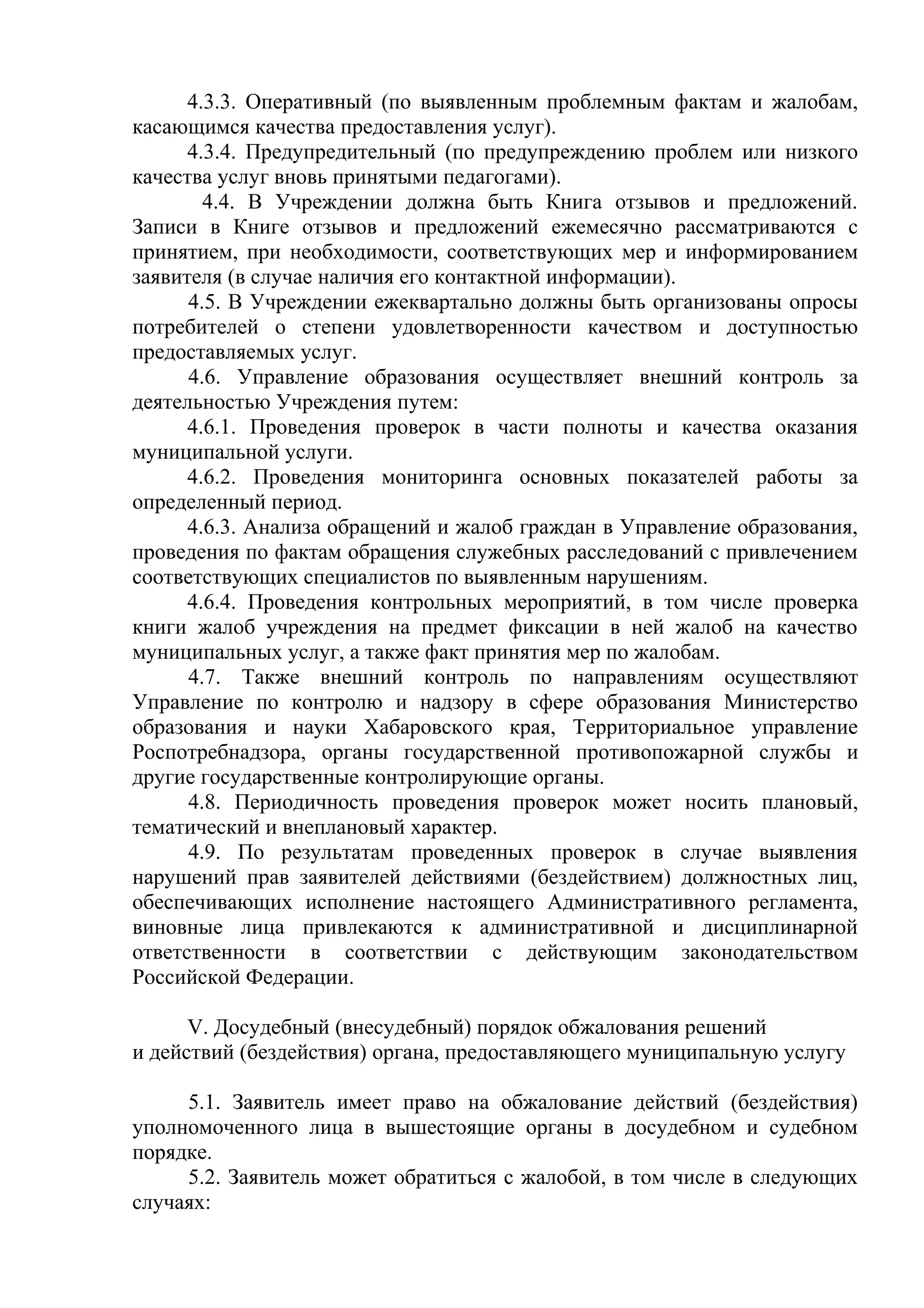 4.3.3. Оперативный (по выявленным проблемным фактам и жалобам,
касающимся качества предоставления услуг).
4.3.4. Предупредительный (по предупреждению проблем или низкого
качества услуг вновь принятыми педагогами).
4.4. В Учреждении должна быть Книга отзывов и предложений.
Записи в Книге отзывов и предложений ежемесячно рассматриваются с
принятием, при необходимости, соответствующих мер и информированием
заявителя (в случае наличия его контактной информации).
4.5. В Учреждении ежеквартально должны быть организованы опросы
потребителей о степени удовлетворенности качеством и доступностью
предоставляемых услуг.
4.6. Управление образования осуществляет внешний контроль за
деятельностью Учреждения путем:
4.6.1. Проведения проверок в части полноты и качества оказания
муниципальной услуги.
4.6.2. Проведения мониторинга основных показателей работы за
определенный период.
4.6.3. Анализа обращений и жалоб граждан в Управление образования,
проведения по фактам обращения служебных расследований с привлечением
соответствующих специалистов по выявленным нарушениям.
4.6.4. Проведения контрольных мероприятий, в том числе проверка
книги жалоб учреждения на предмет фиксации в ней жалоб на качество
муниципальных услуг, а также факт принятия мер по жалобам.
4.7. Также внешний контроль по направлениям осуществляют
Управление по контролю и надзору в сфере образования Министерство
образования и науки Хабаровского края, Территориальное управление
Роспотребнадзора, органы государственной противопожарной службы и
другие государственные контролирующие органы.
4.8. Периодичность проведения проверок может носить плановый,
тематический и внеплановый характер.
4.9. По результатам проведенных проверок в случае выявления
нарушений прав заявителей действиями (бездействием) должностных лиц,
обеспечивающих исполнение настоящего Административного регламента,
виновные лица привлекаются к административной и дисциплинарной
ответственности в соответствии с действующим законодательством
Российской Федерации.
V. Досудебный (внесудебный) порядок обжалования решений
и действий (бездействия) органа, предоставляющего муниципальную услугу
5.1. Заявитель имеет право на обжалование действий (бездействия)
уполномоченного лица в вышестоящие органы в досудебном и судебном
порядке.
5.2. Заявитель может обратиться с жалобой, в том числе в следующих
случаях:
 