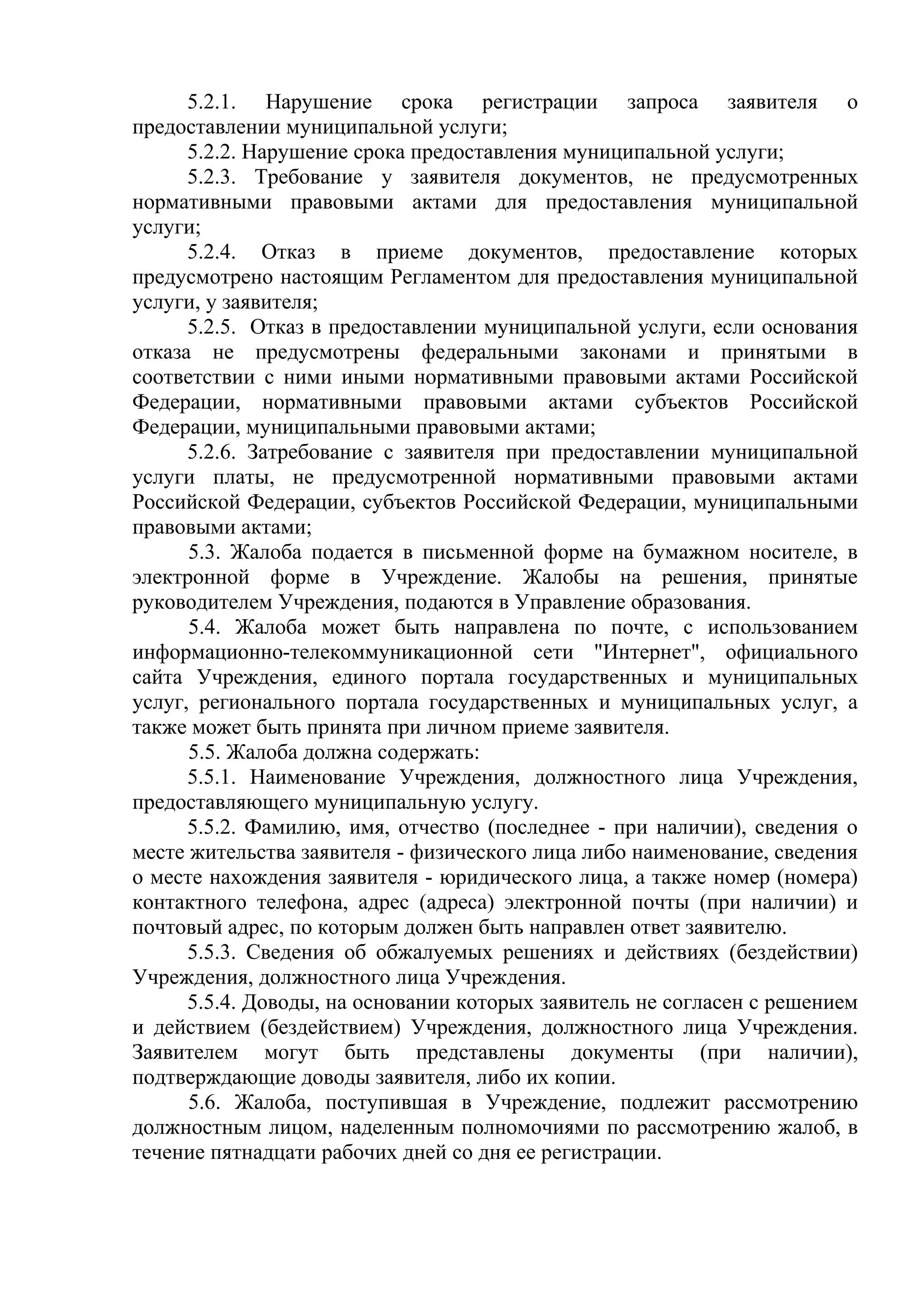 5.2.1. Нарушение срока регистрации запроса заявителя о
предоставлении муниципальной услуги;
5.2.2. Нарушение срока предоставления муниципальной услуги;
5.2.3. Требование у заявителя документов, не предусмотренных
нормативными правовыми актами для предоставления муниципальной
услуги;
5.2.4. Отказ в приеме документов, предоставление которых
предусмотрено настоящим Регламентом для предоставления муниципальной
услуги, у заявителя;
5.2.5. Отказ в предоставлении муниципальной услуги, если основания
отказа не предусмотрены федеральными законами и принятыми в
соответствии с ними иными нормативными правовыми актами Российской
Федерации, нормативными правовыми актами субъектов Российской
Федерации, муниципальными правовыми актами;
5.2.6. Затребование с заявителя при предоставлении муниципальной
услуги платы, не предусмотренной нормативными правовыми актами
Российской Федерации, субъектов Российской Федерации, муниципальными
правовыми актами;
5.3. Жалоба подается в письменной форме на бумажном носителе, в
электронной форме в Учреждение. Жалобы на решения, принятые
руководителем Учреждения, подаются в Управление образования.
5.4. Жалоба может быть направлена по почте, с использованием
информационно-телекоммуникационной сети "Интернет", официального
сайта Учреждения, единого портала государственных и муниципальных
услуг, регионального портала государственных и муниципальных услуг, а
также может быть принята при личном приеме заявителя.
5.5. Жалоба должна содержать:
5.5.1. Наименование Учреждения, должностного лица Учреждения,
предоставляющего муниципальную услугу.
5.5.2. Фамилию, имя, отчество (последнее - при наличии), сведения о
месте жительства заявителя - физического лица либо наименование, сведения
о месте нахождения заявителя - юридического лица, а также номер (номера)
контактного телефона, адрес (адреса) электронной почты (при наличии) и
почтовый адрес, по которым должен быть направлен ответ заявителю.
5.5.3. Сведения об обжалуемых решениях и действиях (бездействии)
Учреждения, должностного лица Учреждения.
5.5.4. Доводы, на основании которых заявитель не согласен с решением
и действием (бездействием) Учреждения, должностного лица Учреждения.
Заявителем могут быть представлены документы (при наличии),
подтверждающие доводы заявителя, либо их копии.
5.6. Жалоба, поступившая в Учреждение, подлежит рассмотрению
должностным лицом, наделенным полномочиями по рассмотрению жалоб, в
течение пятнадцати рабочих дней со дня ее регистрации.
 