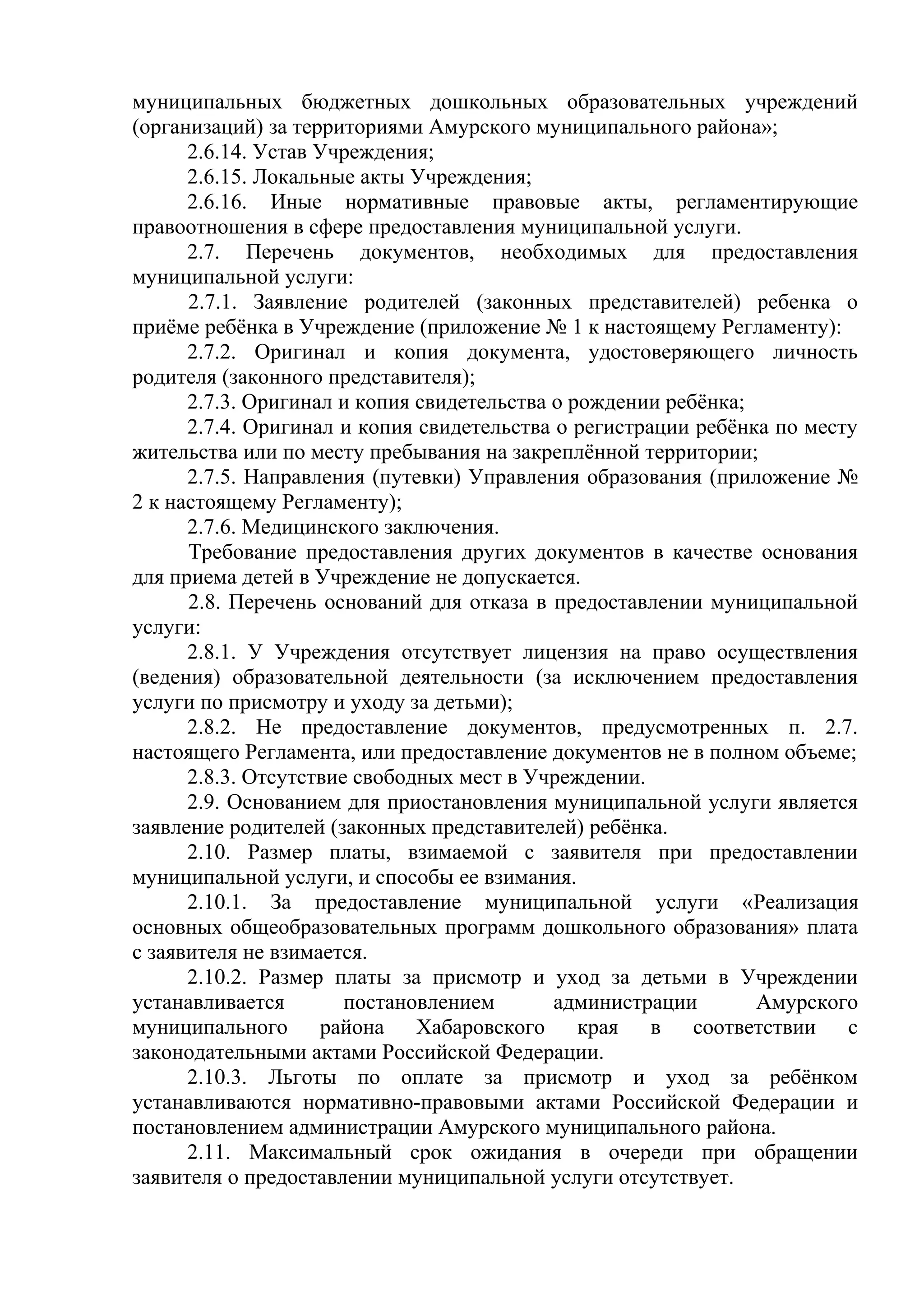 муниципальных бюджетных дошкольных образовательных учреждений
(организаций) за территориями Амурского муниципального района»;
2.6.14. Устав Учреждения;
2.6.15. Локальные акты Учреждения;
2.6.16. Иные нормативные правовые акты, регламентирующие
правоотношения в сфере предоставления муниципальной услуги.
2.7. Перечень документов, необходимых для предоставления
муниципальной услуги:
2.7.1. Заявление родителей (законных представителей) ребенка о
приёме ребёнка в Учреждение (приложение № 1 к настоящему Регламенту):
2.7.2. Оригинал и копия документа, удостоверяющего личность
родителя (законного представителя);
2.7.3. Оригинал и копия свидетельства о рождении ребёнка;
2.7.4. Оригинал и копия свидетельства о регистрации ребёнка по месту
жительства или по месту пребывания на закреплённой территории;
2.7.5. Направления (путевки) Управления образования (приложение №
2 к настоящему Регламенту);
2.7.6. Медицинского заключения.
Требование предоставления других документов в качестве основания
для приема детей в Учреждение не допускается.
2.8. Перечень оснований для отказа в предоставлении муниципальной
услуги:
2.8.1. У Учреждения отсутствует лицензия на право осуществления
(ведения) образовательной деятельности (за исключением предоставления
услуги по присмотру и уходу за детьми);
2.8.2. Не предоставление документов, предусмотренных п. 2.7.
настоящего Регламента, или предоставление документов не в полном объеме;
2.8.3. Отсутствие свободных мест в Учреждении.
2.9. Основанием для приостановления муниципальной услуги является
заявление родителей (законных представителей) ребёнка.
2.10. Размер платы, взимаемой с заявителя при предоставлении
муниципальной услуги, и способы ее взимания.
2.10.1. За предоставление муниципальной услуги «Реализация
основных общеобразовательных программ дошкольного образования» плата
с заявителя не взимается.
2.10.2. Размер платы за присмотр и уход за детьми в Учреждении
устанавливается постановлением администрации Амурского
муниципального района Хабаровского края в соответствии с
законодательными актами Российской Федерации.
2.10.3. Льготы по оплате за присмотр и уход за ребёнком
устанавливаются нормативно-правовыми актами Российской Федерации и
постановлением администрации Амурского муниципального района.
2.11. Максимальный срок ожидания в очереди при обращении
заявителя о предоставлении муниципальной услуги отсутствует.
 