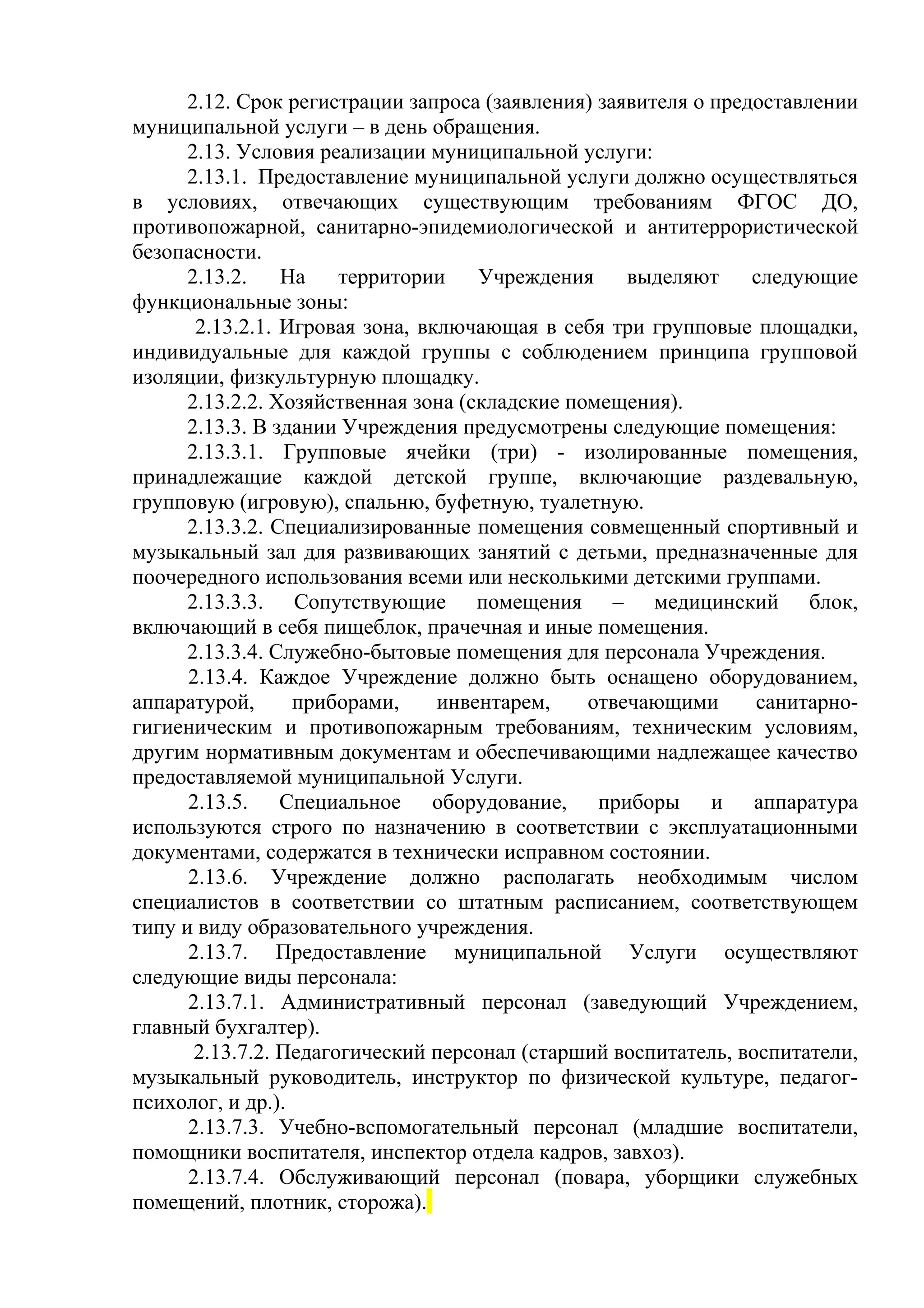 2.12. Срок регистрации запроса (заявления) заявителя о предоставлении
муниципальной услуги – в день обращения.
2.13. Условия реализации муниципальной услуги:
2.13.1. Предоставление муниципальной услуги должно осуществляться
в условиях, отвечающих существующим требованиям ФГОС ДО,
противопожарной, санитарно-эпидемиологической и антитеррористической
безопасности.
2.13.2. На территории Учреждения выделяют следующие
функциональные зоны:
2.13.2.1. Игровая зона, включающая в себя три групповые площадки,
индивидуальные для каждой группы с соблюдением принципа групповой
изоляции, физкультурную площадку.
2.13.2.2. Хозяйственная зона (складские помещения).
2.13.3. В здании Учреждения предусмотрены следующие помещения:
2.13.3.1. Групповые ячейки (три) - изолированные помещения,
принадлежащие каждой детской группе, включающие раздевальную,
групповую (игровую), спальню, буфетную, туалетную.
2.13.3.2. Специализированные помещения совмещенный спортивный и
музыкальный зал для развивающих занятий с детьми, предназначенные для
поочередного использования всеми или несколькими детскими группами.
2.13.3.3. Сопутствующие помещения – медицинский блок,
включающий в себя пищеблок, прачечная и иные помещения.
2.13.3.4. Служебно-бытовые помещения для персонала Учреждения.
2.13.4. Каждое Учреждение должно быть оснащено оборудованием,
аппаратурой, приборами, инвентарем, отвечающими санитарно-
гигиеническим и противопожарным требованиям, техническим условиям,
другим нормативным документам и обеспечивающими надлежащее качество
предоставляемой муниципальной Услуги.
2.13.5. Специальное оборудование, приборы и аппаратура
используются строго по назначению в соответствии с эксплуатационными
документами, содержатся в технически исправном состоянии.
2.13.6. Учреждение должно располагать необходимым числом
специалистов в соответствии со штатным расписанием, соответствующем
типу и виду образовательного учреждения.
2.13.7. Предоставление муниципальной Услуги осуществляют
следующие виды персонала:
2.13.7.1. Административный персонал (заведующий Учреждением,
главный бухгалтер).
2.13.7.2. Педагогический персонал (старший воспитатель, воспитатели,
музыкальный руководитель, инструктор по физической культуре, педагог-
психолог, и др.).
2.13.7.3. Учебно-вспомогательный персонал (младшие воспитатели,
помощники воспитателя, инспектор отдела кадров, завхоз).
2.13.7.4. Обслуживающий персонал (повара, уборщики служебных
помещений, плотник, сторожа).
 