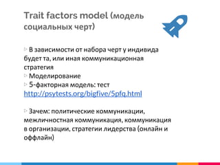 Trait factors model (модель
социальных черт)
▷ В зависимости от набора черт у индивида
будет та, или иная коммуникационная
стратегия
▷ Моделирование
▷ 5-факторная модель: тест
http://psytests.org/bigfive/5pfq.html
▷ Зачем: политические коммуникации,
межличностная коммуникация, коммуникация
в организации, стратегии лидерства (онлайн и
оффлайн)
 