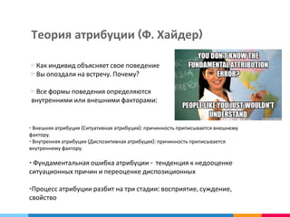 Теория атрибуции (Ф. Хайдер)
▷ Как индивид объясняет свое поведение
▷ Вы опоздали на встречу. Почему?
▷ Все формы поведения определяются
внутренними или внешними факторами:
• Внешняя атрибуция (Ситуативная атрибуция): причинность приписывается внешнему
фактору.
• Внутренняя атрибуция (Диспозитивная атрибуция): причинность приписывается
внутреннему фактору.
• Фундаментальная ошибка атрибуции - тенденция к недооценке
ситуационных причин и переоценке диспозиционных
•Процесс атрибуции разбит на три стадии: восприятие, суждение,
свойство
 