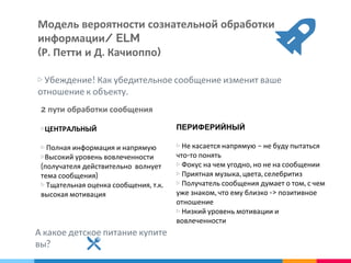 Модель вероятности сознательной обработки
информации/ ELM
(Р. Петти и Д. Качиоппо)
▷ Убеждение! Как убедительное сообщение изменит ваше
отношение к объекту.
▷ЦЕНТРАЛЬНЫЙ
▷ Полная информация и напрямую
▷Высокий уровень вовлеченности
(получателя действительно волнует
тема сообщения)
▷ Тщательная оценка сообщения, т.к.
высокая мотивация
ПЕРИФЕРИЙНЫЙ
▷ Не касается напрямую – не буду пытаться
что-то понять
▷ Фокус на чем угодно, но не на сообщении
▷ Приятная музыка, цвета, селебритиз
▷ Получатель сообщения думает о том, с чем
уже знаком, что ему близко -> позитивное
отношение
▷ Низкий уровень мотивации и
вовлеченности
2 пути обработки сообщения
А какое детское питание купите
вы?
 