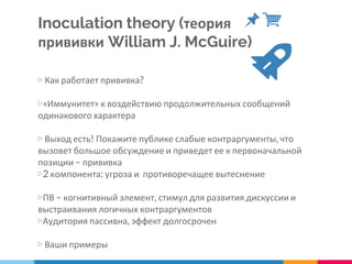 Inoculation theory (теория
прививки William J. McGuire)
▷ Как работает прививка?
▷«Иммунитет» к воздействию продолжительных сообщений
одинакового характера
▷ Выход есть! Покажите публике слабые контраргументы, что
вызовет большое обсуждение и приведет ее к первоначальной
позиции – прививка
▷2 компонента: угроза и противоречащее вытеснение
▷ПВ – когнитивный элемент, стимул для развития дискуссии и
выстраивания логичных контраргументов
▷Аудитория пассивна, эффект долгосрочен
▷ Ваши примеры
 