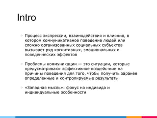 Intro
▷ Процесс экспрессии, взаимодействия и влияния, в
котором коммуникативное поведение людей или
сложно организованных социальных субъектов
вызывает ряд когнитивных, эмоциональных и
поведенческих эффектов
▷ Проблемы коммуникации — это ситуации, которые
предусматривают эффективное воздействие на
причины поведения для того, чтобы получить заранее
определенные и контролируемые результаты
▷ «Западная мысль»: фокус на индивида и
индивидуальные особенности
 