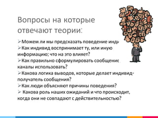 Вопросы на которые
отвечают теории:
Можем ли мы предсказать поведение индивидов?
Как индивид воспринимает ту, или иную
информацию; что на это влияет?
Как правильно сформулировать сообщение; какие
каналы использовать?
Какова логика выводов, которые делает индивид-
получатель сообщения?
Как люди объясняют причины поведения?
 Какова роль наших ожиданий и что происходит,
когда они не совпадают с действительностью?
 