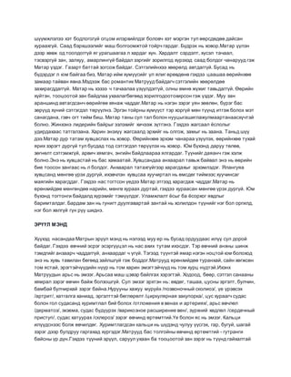 шүүмжлэлээ хэт бодлогогүй огцом илэрхийлдэг боловч хэт мэргэн тул өөрсдөдөө дайсан
хураахгүй. Саад бэрхшээлийг маш болгоомжтой тойрч гардаг. Бүдрэх нь ховор.Матар үүлэн
дээр хөвж од тоолдоггүй яг урагшаагаа л хардаг хүн. Хардалт сэрдэлт, хүсэл тачаал,
тэсвэргүй зан, залхуу, амарлингүй байдал зэргийг зорилгод хүрэхэд саад болдог чанарууд гэж
Матар үздэг. Газарт баттай зогсож байдаг. Сэтгэлийнхээ хөөрөлд автдаггүй. Бусад нь
бүдэрдэг л юм байгаа биз, Матар ийм хүмүүсийг үл ялиг өрөвдөнө гэхдээ цаашаа өөрийнхөө
замаар тайван явна.Мэдээж бас романтик Матрууд байдагч сэтгэлийн хөөрөлдөө
захирагддаггүй. Матар нь хэзээ ч тачаалаа үзүүлдэггүй, олны өмнө жүжиг тавьдаггүй. Өөрийн
хүйтэн, тооцоотой зан байдлаа ухаалагбөгөөд зорилгодоотохирсон гэж үздэг. Муу зан
араншинд автагдсанч өөрийгөө хянаж чаддаг.Матар нь нэгэн зэрэг уян зөөлөн, бүрэг бас
зөрүүд хүний сэтгэгдэл төрүүлнэ. Эргэн тойрны хүмүүст тэр хоргүй мөн түүнд итгэж болох мэт
санагдана, гэвч огт тийм биш. Матар таны сул тал болон нууцыгашиглажулмаартанаасхүчтэй
болно. Жинхэнэ лидерийн байрыг эзлэхийг хичээж зүтгэнэ. Гэхдээ жагсаал ёслолыг
удирдахаас татгалзана. Харин энэхүү жагсаалд эрхийг нь олгож, замыг нь заана. Таньд шүү
дээ.Матар дур татам хувцаслах нь ховор. Өөрийнхөө эрхэм чанараа үзүүлэх, өөрийнхөө тухай
ярих зэрэгт дургүй тул бусдад тод сэтгэгдэл төрүүлэх нь ховор. Юм бүхэнд даруу төлөв,
зөгнөлт сэтгэмжгүй, арвич хямгач, энгийн байдлаараа ялгардаг. Түүнийг даяанч гэж хэлж
болно.Энэ нь хувцастай нь бас хамаатай. Хувцсандаа анхаарал тавьж байвал энэ нь өөрийн
бие тоосон зангаас нь л болдог. Анхаарал татахгүйгээр харагдахыг эрхэмлэдэг. Ялангуяа
хувцсанд мөнгөө үрэх дургүй, ихэвчлэн хувцсаа хуучиртал нь өмсдөг тиймээс хуучинсаг
маягийн харагддаг. Гэхдээ нас тогтсон үедээ Матар этгээд харагдаж чаддаг.Матар нь
ерөнхийдөө мөнгөндөө нарийн, мөнгө хураах дуртай, гэхдээ хураасан мөнгөө үрэх дургүй. Юм
бүхэнд тогтонги байдалд хүрэхийг тэмүүлдэг. Уламжлалт ёсыг ба ёсорхог явдлыг
баримталдаг. Бардам зан нь гунигт дуулгавартай зантай нь холилдон түүнийг нэг бол оргилд,
нэг бол хөлгүй гүн рүү шиднэ.
ЭРҮҮЛ МЭНД
Хүүхэд насандаа Матрын эрүүл мэнд нь нэлээд муу ер нь бусад ордуудаас илүү сул дорой
байдаг. Гэхдээ өвчний эсрэг эсэргүүцэл нь нас ахих тутам ихэсдэг. Тэр өвчний анхны шинж
тэмдгийг анзаарч чаддаггүй, анхаардаг ч үгүй. Тэгээд түүнтэй ямар нэгэн ноцтой юм болоход
энэ нь хувь тавилан бөгөөд зайлшгүй гэж боддог.Матрууд ерөнхийдөө туранхай, сайн хөгжсөн
том ястай, эрэгтэйчүүдийн нүүр нь том харин эмэгтэйчүүд нь том хурц нүдтэй.Ихэнх
Матруудын арьс нь эмзэг. Арьсаа маш цэвэр байлгах хэрэгтэй. Ходоод, бөөр, сэтгэл санааны
хямрал зэрэг өвчин байж болзошгүй. Сул эмзэг эрхтэн нь: өвдөг, ташаа, цусны эргэлт, булчин,
бамбай булчирхай зэрэг байна.Нурууны хажуу муруйх /позвоночный сколиоз/, үе үрэвсэх
/артрит/, хатгалга ханиад, эргэлттэй бөглөрөлт /циркулярная закупорка/, цус хураагч судас
болон гол судасанд хуримтлал бий болох /отложения в венах и артериях/, арьс өвчлөл
/дерматоз/, экзема, судас бүдүүрэх /варикозное расширение вен/, зүрхний хөдлөл /сердечный
приступ/, судас хатуурах /склероз/ зэрэг өвчинд өртөмтгий.Үе болон яс нь эмзэг. Кальци
илүүдснээс болж өвчилдөг. Хуримтлагдсан кальци нь шүдэнд чулуу үүсгэх, гар, бугуй, шагай
зэрэг дээр булдруу гаргахад хүргэдэг.Матрууд бас толгойны өвчинд өртөмтгий - гутранги
байсны үр дүн.Гэхдээ түүний эрүүл, саруул ухаан ба тооцоотой зан зэрэг нь түүнд гайхалтай
 