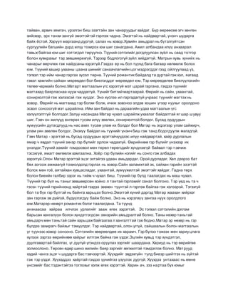 тайван, арвич хямгач, үрэлгэн биш эзэгтэйн зан чанаруудыг хайдаг. Бүр өөрөөсөө эгч хөнгөн
хийсвэр, эрх танхи зангүй эмэгтэйтэй гэрлэж чадна. Эмэгтэй нь найдвартай, үнэнч шударга
байх ёстой. Хэрүүл маргаанд дургүй, салах нь ховор.Хувийн амьдрал нь бүтэлгүйтсэн
сургуулийн багшийн дүрд илүү тохирох юм шиг санагдана. Ажил албандаа илүү анхаарал
тавьж байгаа юм шиг сэтгэгдэл төрүүлнэ. Түүний сэтгэлийг догдлуулсан зүйл нь саад тотгор
болон хувирахыг тэр зөвшөөрөхгүй. Тэрээр бодлогогүй зүйл хийдэггүй. Матрын хувь хүнийх нь
чанарыг өөрчлөх гэж найдсаны хэрэггүй.Гэхдээ ер нь бол түүнд бага багаар нөлөөлж болох
юм. Түүний хашир ухааны цаана шинийг санаачлагчийн цог мэдрэгддэг гээд ойлгуулаад үз,
тэгвэл тэр ийм чанар гаргах хүсэл төрнө. Түүний романтик байдалд та дуртай гэж хэл, яагаад
гэвэл хамгийн сайхан мөрөөдөл бол биелэгддэг мөрөөдөл юм. Тэр мөрөөдөлөө биелүүлэхийн
төлөө чармайх болно.Матарт магтаалын үгс хэрэггүй мэт царай гаргана, гэхдээ түүнийг
магтахад баярласнаа нууж чаддаггүй. Үүнийг битгий мартаарай. Өөрийг нь сайн, ухаантай,
сонирхолтой гэж хэлээсэй гэж хүсдэг. Энэ хүслээ ил гаргадаггүй учраас түүнийг магтахнь
ховор. Өөрийг нь магтахад тэр болхи болж, ичиж зовсноо элдэв хошин үгээр нуухыг оролдоно
эсвэл сонсоогүй мэт царайлна. Ийм зан байдал нь дараагийн удаа магтаалын үгс
хэлүүлэлтгүй болгодог.Залуу насандаа Матар чухал царайлж ухаалаг байдалтай яг шар шувуу
шиг. Гэвч он жилүүд өнгөрөх тусам илүү зөөлөн, сонирхолтой болдог. Бусад ордуудын
хүмүүсийн дутагдлууд нь нас ахих тусам улам их болдог бол Матар нь эсрэгээр улам сайжирч,
улам уян зөөлөн болдог. Энэхүү байдал нь түүнийг үнэнч биш гэж танд бодогдуулж магадгүй.
Гэвч Матар - эрэгтэй нь бусад ордуудын эрэгтэйчүүдээс илүү найдвартай, хайр дурлалын
ямар ч явдал түүний эхнэр гэр бүлийг орлож чадахгүй. Өөрийнхөө гэр бүлийг үнэхээр их
үнэлдэг.Түүний ээжийг гомдоовол мөн төрөл төрөгсдийг хүндлэхгүй байвал тэр тэвчиж
тэсэхгүй, ямагт өмгөөлж хамгаална. Хоёр гэр бүлийн нэгийг нь сонго гэж албадах
хэрэггүй.Олон Матар эрэгтэй эцэг эхтэйгээ удаан амьдардаг. Орой дурладаг. Хөл дээрээ бат
бөх зогсож амжаагүй тохиолдолд гэрлэх нь ховор.Сайн халамжтай эх, сайхан гэрийн эзэгтэй
болох мөн гоё, аятайхан хувцасладаг, ухаантай, хүмүүжилтэй эмэгтэйг хайдаг. Гадна төрх
болон биеийн галбир зэрэг нь тийм ч чухал биш. Түүний гэр бүлд таалагдах нь маш чухал.
Түүний гэр бүл нь таныг зөвшөөрсөн хойно л тантай гэрлэхийг санал болгоно. Тэр үед нь та ч
гэсэн түүний гэрийнхэнд хайртай гэхдээ зөвхөн түүнтэй л гэрлэж байгаа гэж хэлээрэй. Тэгэхгүй
бол та бүх гэр бүлтэй нь байнга харьцах болно.Эмэгтэй хүний дэргэд Матар жаахан хийрхэг
зан гаргаж эв дүйгүй, бүдүүлэгдүү байж болно. Энэ нь нэрэлхүү зангаа нуух оролдлого
юм.Матарэр нөхөрт романтик бэлэг таалагдана. Та түүнд
анхнаасаа хайраа илчлэх урлагийг зааж өгөх хэрэгтэй. Эс тэгвэл сэтгэлийн дэглэм
барьсан хангалуун болон хүндэтгэгдсэн эхнэрийн амьдралтай болно. Таны нөхөр таньтай
амьдарч мөн таньтай сайн харьцаж байгаагаа л хангалттай гэж бодно.Матар эр нөхөр нь гэр
бүлдээ захирагч байхыг тэмүүлдэг. Тэр найдвартай, олон үггүй, сайшаалын болон магтаалын
үг түүнээс ховор сонсоно. Сэтгэлийн хөөрөөлдөө их харамч. Гэр бүлээ тэжээх мөн хариуцлага
хүлээх зэргээ өөрийнхөө хайрыг илтгэж байна гэж үздэг.Эцгийн хувьд тэр хүндэтгэл,
дуулгавартай байлгах, үг дуугүй үгэндээ оруулах зэргийг шаардана. Хариуд нь тэр өөрийгөө
золиослоно. Төрсөн өдөр шинэ жилийн баяр зэргийг хөгжилтэй тэмдэглэх болно. Матрууд
хэдий чанга эцэг ч шударга бас тэвчээртэй. Хүүхдийг эвдэхгүйн тулд биеэр шийтгэх нь зүйтэй
гэж тэр үздэг. Хүүхэддээ хайртай гэхдээ үүнийгээ үзүүлэх дургүй. Хүүхдээ унтахаас нь өмнө
үнсэхийг бас тэдэнтэйгээ тоглохыг хэлж өгөх хэрэгтэй. Харин ач, зээ нартаа бүх юмыг
 