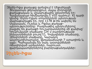 Չիչեն-Իցա
Չիչեն-Իցա քաղաքը գտնվում է Մեքսիկայի
Յուկատան թերակղզում, մայա ժողովրդի
քաղաքական և մշակութային կենտրոնն էր:
Հավանաբար հիմնադրվել է VIII դարում: XI դարի
կեսից Չիչեն-Իցան տոլտեկների պետության
մայրաքաղաքն էր, որը 1178 թ-ին ավերել են
Մայապան, Ուշմալ և Իցմալ քաղաք-
պետությունները: Բազմաթիվ պեղումներով
բացվել են քաղաքի հուշարձաններից մի քանիսը՝
Կուկուլկանի տաճարը (24 մ բարձրությամբ
իննաստիճանի բուրգ է), Հովազների տաճարը,
Զինվորների տաճարը, Կարակոլ
աստղադիտարանը, գնդակախաղի 7 ստադիոն և
այլն: Պահպանվել են նաև աստվածների
ոճավորված արձաններ, հարուստ
զարդապատկերներով բարձրաքանդակներ:
 