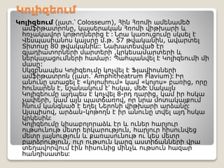 Կոլիզեում
Կոլիզեում (լատ.՝ Colosseum), Հին Հռոմի ամենամեծ
ամֆիթատրոնը, կայսերական Հռոմի վիթխարի և
հռչակավոր կոթողներից է ։ Նրա կառուցումը սկսել է
Վեսպասիանոս կայսրը մ.թ. 57 թվականին, ավարտել
Տիտոսը 80 թվականին։: Նախատեսված էր
գլադիատորների մարտերի ,կրկեսամարտերի և
ներկայացումների համար: Պահպանվել է Կոլիզեումի մի
մասը:
Սկզբնապես Կոլիզեումը կոչվել է Ֆլավիոսների
ամֆիթատրոն (լատ.՝ Amphitheatrum Flavium)։ Իր
անունը ստացել է «կոլոսիում» կամ «կոլոս» բառից, որը
հունարեն է, նշանակում է՝ հսկա, մեծ։ Սակայն
Կոլիզեումը այդպես է կոչվել 8-րդ դարից, կամ իր հսկա
չափերի, կամ այն պատճառով, որ նրա մոտակայքում
հնում կանգնած է եղել Ներոնի վիթխարի արձանը։
Այսպիսով, արձան-կոթողն է իր անունը տվել այդ հսկա
կրկեսին։
Կոլիզեումը կիսաբոլորաձև էր և ուներ հարյուր
ութսունութ մետր երկարություն, հարյուր հիսունվեց
մետր լայնություն և քառասունութ ու կես մետր
բարձրություն, ուր ութսուն կարգ աստիճանների վրա
տեղավորվում էին հիսունից մինչև ութսուն հազար
հանդիսատես։
 