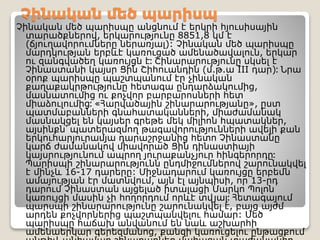 Չինական մեծ պարիսպ
Չինական մեծ պարիսպը անցնում է երկրի հյուսիսային
տարածքներով, երկարությունը 8851,8 կմ է
(ճյուղավորումները ներառյալ): Չինական մեծ պարիսպը
մարդկության երբևէ կառուցած ամենածավալուն, երկար
ու զանգվածեղ կառույցն է։ Շինարարությունը սկսել է
Չինաստանի կայսր Ցին Շիհուանդին (մ.թ.ա III դար)։ Նրա
օրոք պարիսպը պաշտպանում էր չինական
քաղաքակրթությունը հետագա ընդարձակումից,
մասնատումից ու քոչվոր բարբարոսների հետ
միաձուլումից։ «Հարվածային շինարարությանը», ըստ
պատմաբանների գնահատականների, միաժամանակ
մասնակցել են կայսեր գրեթե մեկ միլիոն հպատակներ,
այսինքն՝ պատերազմող թագավորությունների ավելի քան
երկուհարյուրամյա դարաշրջանից հետո Չինաստանը
կարճ ժամանակով միավորած Ցին դինաստիայի
կայսրությունում ապրող յուրաքանչյուր հինգերորդը։
Պարիսպի շինարարությունն ընդմիջումներով շարունակվել
է մինչև 16-17 դարերը: Միջնադարում կառույցը երբեմն
ամայության էր մատնվում, այն էլ այնպիսի, որ 13-րդ
դարում Չինաստան այցելած իտալացի Մարկո Պոլոն
կառույցի մասին չի հողորդում որևէ տվյալ։ Հետագայում
պարսպի շինարարությունը շարունակվել է, բայց այժմ
արդեն քոչվորներից պաշտպանվելու համար: Մեծ
պարիսպը հաճախ անվանում են նաև աշխարհի
ամենաերկար գերեզմանոց, քանզի կառուցելու ընթացքում
 