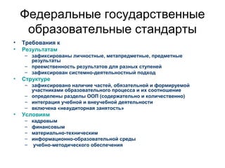 Федеральные государственные
образовательные стандарты
• Требования к
• Результатам
– зафиксированы личностные, метапредметные, предметные
результаты
– преемственность результатов для разных ступеней
– зафиксирован системно-деятельностный подход
• Структуре
– зафиксировано наличие частей, обязательной и формируемой
участниками образовательного процесса и их соотношение
– определены разделы ООП (содержательно и количественно)
– интеграция учебной и внеучебной деятельности
– включена «неаудиторная занятость»
• Условиям
– кадровым
– финансовым
– материально-техническим
– информационно-образовательной среды
– учебно-методического обеспечения
 