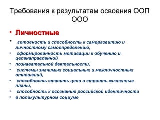 Требования к результатам освоения ООП
ООО
• ЛичностныеЛичностные
• готовность и способность к саморазвитию и
личностному самоопределению,
• сформированность мотивации к обучению и
целенаправленной
• познавательной деятельности,
• системы значимых социальных и межличностных
отношений,
• способность ставить цели и строить жизненные
планы,
• способность к осознанию российской идентичности
• в поликультурном социуме
 