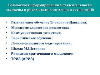 Возможности формирования метадеятельностиВозможности формирования метадеятельности
заложены в ряде методик, подходов и технологий:заложены в ряде методик, подходов и технологий:
• Развивающее обучение Эльконина-Давыдова;
• Мыследеятельностная педагогика;
• Коммуникативная дидактика;
• Эвристическое обучение;
• Логико-смыслового моделирования;
• Школа М.Щетинина
• Развития критического мышления;
• ТРИЗ (АРИЗ)
 