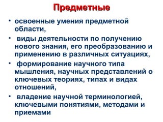 ПредметныеПредметные
• освоенные умения предметной
области,
• виды деятельности по получению
нового знания, его преобразованию и
применению в различных ситуациях,
• формирование научного типа
мышления, научных представлений о
ключевых теориях, типах и видах
отношений,
• владение научной терминологией,
ключевыми понятиями, методами и
приемами
 