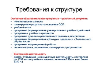 Требования к структуре
Основная образовательная программа – целостный документ:
– пояснительная записка
– планируемые результаты освоения ООП
– учебный план
– программа формирования универсальных учебных действий
– программы учебных предметов
– программа духовно-нравственного развития, воспитания
– программа формирования культуры здорового и безопасного
образа жизни
– программа коррекционной работы
– система оценки достижения планируемых результатов
– Внеурочная деятельность
– время, отводимое на внеурочную деятельность, составляет
до 1350 часов (учебные занятия: не менее 2904 ч. и не более
3210 ч.)
 