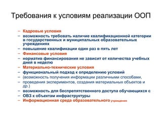 Требования к условиям реализации ООП
– Кадровые условия
– возможность требовать наличие квалификационной категории
в государственных и муниципальных образовательных
учреждениях
– повышение квалификации один раз в пять лет
– Финансовые условия
– норматив финансирования не зависит от количества учебных
дней в неделю
– Материально-технические условия
– функциональный подход к определению условий
– (возможность получения информации различными способами,
– проведения экспериментов, создания материальных объектов и
др.)
– возможность для беспрепятственного доступа обучающихся с
– ОВЗ к объектам инфраструктуры
– Информационная среда образовательного учреждения
 