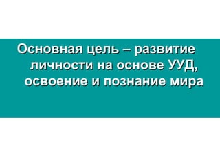 Основная цель – развитиеОсновная цель – развитие
личности на основе УУД,личности на основе УУД,
освоение и познание мираосвоение и познание мира
 