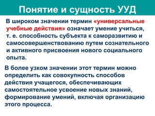 Понятие и сущность УУД
В широком значении термин «универсальные
учебные действия» означает умение учиться,
т. е. способность субъекта к саморазвитию и
самосовершенствованию путем сознательного
и активного присвоения нового социального
опыта.
В более узком значении этот термин можно
определить как совокупность способов
действия учащегося, обеспечивающих
самостоятельное усвоение новых знаний,
формирование умений, включая организацию
этого процесса.
 