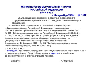 МИНИСТЕРСТВО ОБРАЗОВАНИЯ И НАУКИМИНИСТЕРСТВО ОБРАЗОВАНИЯ И НАУКИ
РОССИЙСКОЙ ФЕДЕРАЦИИРОССИЙСКОЙ ФЕДЕРАЦИИ
П Р И К А ЗП Р И К А З
«17» декабря«17» декабря 2020110г.0г. № 1897№ 1897
Об утверждении и введении в действие федерального
государственного образовательного стандарта основного общего
образования
В соответствии с пунктом 5.2.7 Положения о Министерстве
образования и науки Российской Федерации, утвержденного
постановлением Правительства Российской Федерации от 15 мая 2010 г.
№ 337 (Собрание законодательства Российской Федерации, 2010, № 21,
ст. 2603; № 26, ст. 3350), пунктом 7 Правил разработки и утверждения
федеральных государственных образовательных стандартов,
утвержденных постановлением Правительства Российской
Федерации от 24 февраля 2009 г. № 142 (Собрание законодательства
Российской Федерации, 2009, № 9, ст. 1110),
п р и к а з ы в а ю:
Утвердить прилагаемый федеральный государственный образовательный
стандарт основного общего образования и ввести его в действие
со дня вступления в силу настоящего приказа.
Министр А. Фурсенко
 