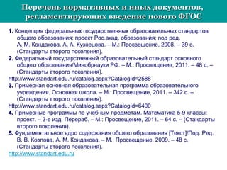 Перечень нормативных и иных документов,Перечень нормативных и иных документов,
регламентирующих введение нового ФГОСрегламентирующих введение нового ФГОС
1.1. Концепция федеральных государственных образовательных стандартов
общего образования: проект Рос.акад. образования; под ред.
А. М. Кондакова, А. А. Кузнецова. – М.: Просвещение, 2008. – 39 с.
(Стандарты второго поколения).
2.2. Федеральный государственный образовательный стандарт основного
общего образования/Минобрнауки РФ. – М.: Просвещение, 2011. – 48 с. –
(Стандарты второго поколения).
http://www.standart.edu.ru/catalog.aspx?CatalogId=2588
3.3. Примерная основная образовательная программа образовательного
учреждения. Основная школа. – М.: Просвещение, 2011. – 342 с. –
(Стандарты второго поколения).
http://www.standart.edu.ru/catalog.aspx?CatalogId=6400
4.4. Примерные программы по учебным предметам. Математика 5-9 классы:
проект. – 3-е изд. Перераб. – М.: Просвещение, 2011. – 64 с. – (Стандарты
второго поколения).
5.5. Фундаментальное ядро содержания общего образования [Текст]/Под. Ред.
В. В. Козлова, А. М. Кондакова. – М.: Просвещение, 2009. – 48 с.
(Стандарты второго поколения).
http://www.standart.edu.ru
 