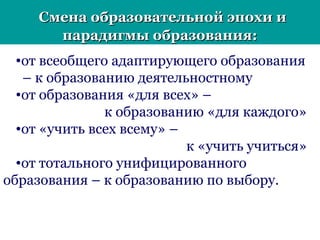 Смена образовательной эпохи иСмена образовательной эпохи и
парадигмы образования:парадигмы образования:
•от всеобщего адаптирующего образования
– к образованию деятельностному
•от образования «для всех» –
к образованию «для каждого»
•от «учить всех всему» –
к «учить учиться»
•от тотального унифицированного
образования – к образованию по выбору.
 