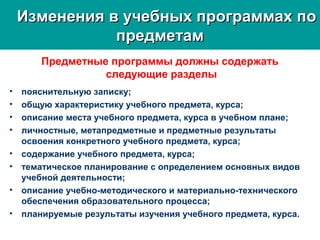 Изменения в учебных программах поИзменения в учебных программах по
предметампредметам
Предметные программы должны содержать
следующие разделы
• пояснительную записку;
• общую характеристику учебного предмета, курса;
• описание места учебного предмета, курса в учебном плане;
• личностные, метапредметные и предметные результаты
освоения конкретного учебного предмета, курса;
• содержание учебного предмета, курса;
• тематическое планирование с определением основных видов
учебной деятельности;
• описание учебно-методического и материально-технического
обеспечения образовательного процесса;
• планируемые результаты изучения учебного предмета, курса.
 