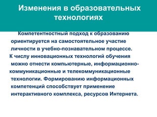 Изменения в образовательных
технологиях
Компетентностный подход к образованию
ориентируется на самостоятельное участие
личности в учебно-познавательном процессе.
К числу инновационных технологий обучения
можно отнести компьютерные, информационно-
коммуникационные и телекоммуникационные
технологии. Формированию информационных
компетенций способствует применение
интерактивного комплекса, ресурсов Интернета.
 