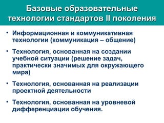 • Информационная и коммуникативная
технологии (коммуникация – общение)
• Технология, основанная на создании
учебной ситуации (решение задач,
практически значимых для окружающего
мира)
• Технология, основанная на реализации
проектной деятельности
• Технология, основанная на уровневой
дифференциации обучения.
Базовые образовательныеБазовые образовательные
технологии стандартовтехнологии стандартов IIII поколенияпоколения
 