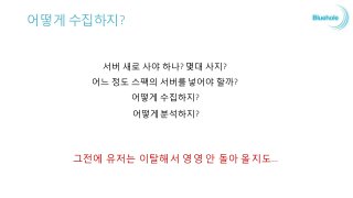어떻게 수집하지?
서버 새로 사야 하나? 몇대 사지?
어느 정도 스팩의 서버를 넣어야 할까?
어떻게 수집하지?
어떻게 분석하지?
그전에 유저는 이탈해서 영영 안 돌아 올지도…
 