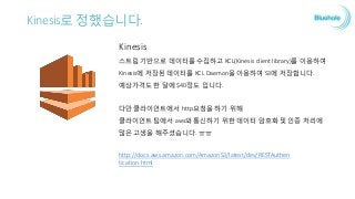 Kinesis로 정했습니다.
Kinesis
스트림 기반으로 데이터를 수집하고 KCL(Kinesis client library)를 이용하여
Kinesis에 저장된 데이터를 KCL Daemon을 이용하여 S3에 저장합니다.
예상가격도 한 달에 $40정도 입니다.
다만 클라이언트에서 http요청을 하기 위해
클라이언트 팀에서 aws와 통신하기 위한 데이터 암호화 및 인증 처리에
많은 고생을 해주셨습니다.
http://docs.aws.amazon.com/AmazonS3/latest/dev/RESTAuthen
tication.html
 