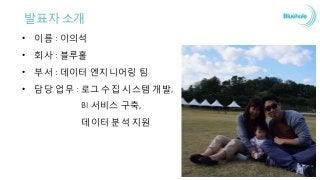 발표자 소개
• 이름 : 이의석
• 회사 : 블루홀
• 부서 : 데이터 엔지니어링 팀
• 담당 업무 : 로그 수집 시스템 개발,
BI 서비스 구축,
데이터 분석 지원
 