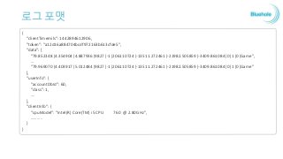 로그 포맷
{
"clientTimemils": 1442894612906,
"token": "a12d16a884704bcdf972163b613cfde5",
"data": [
"79.852348|4.354904|4.887936|9827|-1|206110724|-13511.272461|-21982.505859|-3409.861084|0|1|0|Game",
…
"79.969070|4.403917|5.012484|9827|-1|206110724|-13511.272461|-21982.505859|-3409.861084|0|1|0|Game"
],
"userInfo": {
"accountDbId": 60,
"class": 1,
….
},
"clientInfo": {
"cpuModel": "Intel(R) Core(TM) i5 CPU 760 @ 2.80GHz",
………..
}
}
 