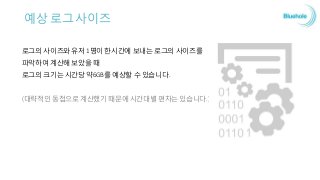 예상 로그 사이즈
로그의 사이즈와 유저 1명이 한시간에 보내는 로그의 사이즈를
파악하여 계산해 보았을 때
로그의 크기는 시간당 약6GB를 예상할 수 있습니다.
(대략적인 동접으로 계산했기 때문에 시간대별 편차는 있습니다.)
 