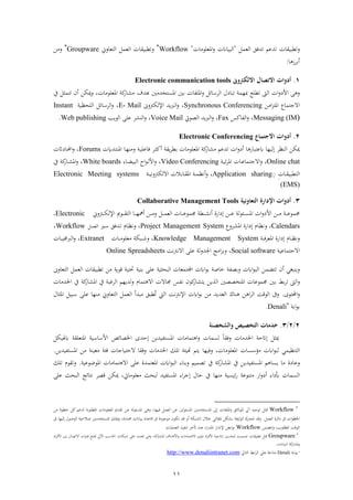 11
‫ر‬‫ا‬ ‫بب‬ ‫ت‬‫عم‬ ‫ف‬ ‫تشةق‬ ‫تشعو‬"‫فمعلءذا‬‫ر‬ ‫بباان‬ ‫ف‬"
Workflow‫ر‬‫تعارين‬ ‫ف‬ ‫عم‬ ‫ف‬ ‫ا‬ ‫بب‬ ‫ت‬
Groupware‫ر‬‫ذهل‬
‫ا‬ ‫ز‬ ‫اب‬‫أ‬:
1.‫االلكرتوىن‬ ‫االتصال‬ ‫أدوات‬Electronic communication tools
‫ف‬ ‫ف‬‫ر‬ ‫فأل‬ ‫ر‬‫ل‬ ‫تبا‬ ‫مبهم‬ ‫لع‬ ‫ت‬‫ابني‬ ‫فملفا‬‫ر‬ ‫ائ‬ ‫ف‬‫فمستخشذني‬‫بشو‬‫يف‬ ‫تتم‬ ‫أن‬ ‫ميكهل‬‫ر‬ ، ‫فمعلءذا‬ ‫ك‬‫اا‬ ‫ذ‬
‫فذهل‬‫ز‬‫فمت‬ ‫فالجتماع‬Synchronous Conferencing‫ر‬ ،‫ره‬ ‫ك‬ ‫فإل‬ ‫يش‬‫رب‬ ‫ف‬E- Mail‫ر‬ ،‫لاظب‬ ‫ف‬ ‫ائ‬ ‫ف‬Instant
Messaging (IM)‫ر‬ ،‫فاكس‬ ‫ف‬Fax‫ر‬ ،‫يش‬‫رب‬ ‫ف‬‫صءيت‬ ‫ف‬Voice Mail‫ر‬ ،‫ءيب‬ ‫ف‬ ‫عل‬ ‫ن‬ ‫ف‬Web publishing.
2.‫االجتماع‬ ‫أدوات‬Electronic Conferencing
‫ا‬ ‫عتباا‬ ‫بها‬ ‫ىل‬ ‫نظ‬ ‫ف‬ ‫ميكهل‬‫ي‬ ‫اب‬ ‫فمعلءذا‬ ‫ك‬‫اا‬ ‫ذ‬ ‫تشعو‬ ‫ف‬‫ر‬ ‫أ‬‫نا‬‫ه‬‫رذن‬ ‫ن‬‫ب‬‫ةاعل‬ ‫ن‬ ‫أك‬ً‫نش‬‫ت‬‫فمن‬Forums‫ر‬ ،‫ق‬ ‫نا‬‫حمل‬‫ف‬
Online chat‫ر‬ ،‫ن‬‫ب‬‫ئ‬ ‫فم‬ ‫نا‬‫ع‬‫فالجتما‬Video Conferencing‫ر‬ ،‫ناة‬‫ض‬‫بب‬ ‫ف‬ ‫ف‬‫ء‬‫ن‬ ‫فأل‬White boards‫فم‬‫ر‬ ،‫ك‬‫ناا‬‫يف‬
‫نا‬‫ن‬ ‫بب‬ ‫ت‬ ‫ف‬Application sharing‫ر‬ ،‫أ‬‫ن‬‫ن‬‫ب‬‫رن‬ ‫ك‬ ‫فال‬ ‫ابال‬‫ا‬‫ن‬‫ن‬ ‫فم‬ ‫ن‬‫ن‬‫م‬‫نظ‬Electronic Meeting systems
(EMS)
3.‫التعاونية‬ ‫اإلدالة‬ ‫أدوات‬Collaborative Management Tools
‫ن‬‫ن‬‫ن‬‫ن‬‫ع‬‫جممء‬ ‫ن‬‫ن‬‫ن‬‫ن‬ ‫أن‬ ‫فاة‬ ‫ىل‬ ‫نهل‬‫ن‬‫ن‬‫ن‬‫ع‬ ‫نئء‬‫ن‬‫ن‬‫ن‬‫س‬‫فم‬ ‫ف‬‫ر‬ ‫فأل‬ ‫نهل‬‫ن‬‫ن‬‫ن‬‫ذ‬ ‫ن‬‫ن‬‫ن‬‫ن‬‫ع‬‫جممء‬‫ن‬‫ن‬‫ن‬‫ن‬‫م‬‫ع‬ ‫ف‬ ‫ا‬‫نا‬‫ن‬‫ن‬‫ن‬‫ه‬‫أل‬ ‫نهل‬‫ن‬‫ن‬‫ن‬‫ذ‬‫ر‬‫نءم‬‫ن‬‫ن‬‫ن‬ ‫ت‬ ‫ف‬‫رين‬ ‫ن‬‫ن‬‫ن‬‫ن‬‫ك‬ ‫فإل‬Electronic،
Calendars‫ر‬ ،‫رع‬ ‫ن‬ ‫فم‬ ‫فاة‬ ‫ىل‬ ‫نام‬‫ظ‬‫ن‬Project Management System‫ر‬ ،‫نري‬ ‫نشةق‬‫ت‬ ‫نام‬‫ظ‬‫ن‬‫ن‬‫م‬‫ع‬ ‫ف‬Workflow،
‫ر‬‫ن‬‫ن‬‫ن‬‫ة‬ ‫فمع‬ ‫فاة‬ ‫ىل‬ ‫نام‬‫ن‬‫ن‬‫ظ‬‫ن‬Knowledge Management System‫ر‬ ،‫نا‬‫ن‬‫ن‬‫ذ‬‫ذعلء‬ ‫نبك‬‫ن‬‫ن‬‫ش‬Extranet‫ر‬ ،‫نا‬‫ن‬‫ن‬‫ن‬‫ب‬‫ربجم‬ ‫ف‬
‫فالجتماعب‬Social software‫ر‬ ،‫ن‬ ‫فالن‬ ‫عل‬ ‫فجلشر‬ ‫فذع‬ ‫اب‬Online Spreadsheets
‫رينبغي‬‫ف‬‫ء‬‫ب‬ ‫ف‬ ‫تتضمهل‬ ‫أن‬‫فجمل‬ ‫ف‬‫ء‬‫اب‬ ‫خاص‬ ‫ابصف‬‫ر‬‫ب‬ ‫با‬ ‫ف‬ ‫تمعا‬‫ذهل‬ ‫قءي‬ ‫حتتب‬ ‫ابنب‬ ‫عل‬‫ا‬ ‫بب‬ ‫ت‬‫تعاره‬ ‫ف‬ ‫عم‬ ‫ف‬
‫ر‬‫فمتخصصني‬ ‫جممءعا‬ ‫ابني‬ ‫اب‬ ‫ت‬ ‫ف‬‫يهل‬ ‫ف‬‫تمام‬ ‫فال‬ ‫جماال‬ ‫نفس‬ ‫كءن‬‫اا‬ ‫يت‬‫يف‬ ‫غب‬ ‫ف‬ ‫شيهو‬‫ر‬‫ك‬‫اا‬ ‫فم‬‫يف‬‫فخلشذا‬
‫فحملتءى‬‫ر‬.‫تعارين‬ ‫ف‬ ‫عم‬ ‫ف‬ ‫ذبشأ‬ ‫بق‬ ُ‫ت‬ ‫يت‬ ‫ف‬ ‫ن‬ ‫فإلن‬ ‫ف‬‫ء‬‫اب‬ ‫ذهل‬ ‫عشيش‬ ‫ف‬ ‫ناك‬ ‫هل‬ ‫ف‬ ‫ف‬ ‫ءق‬ ‫ف‬ ‫رىف‬‫ذ‬‫ال‬ ‫فم‬ ‫بب‬ ‫عل‬ ‫نها‬
‫اب‬‫ف‬‫ء‬‫اب‬Denali
.
2/2/3.‫خدمات‬‫والشخصية‬ ‫التخصيص‬
‫ب‬ ‫ا‬ ‫فأل‬ ‫فخلصائ‬ ‫ىلحشى‬ ‫فمستفبشيهل‬ ‫تماذا‬ ‫ف‬‫ر‬ ‫سما‬ ً‫ا‬ ‫رة‬ ‫فخلشذا‬ ‫ىلاتح‬ ‫مي‬‫بك‬ ‫فمتعل‬
‫تنظبمي‬ ‫ف‬‫رةبها‬ ، ‫فمعلءذا‬ ‫سا‬ ‫ذؤ‬ ‫ف‬‫ء‬‫ب‬‫فمستف‬ ‫ذهل‬ ‫ذعبن‬ ‫ةئ‬ ‫الحتباجا‬ ‫ا‬ ‫رة‬ ‫فخلشذا‬ ‫تلك‬ ‫وبئ‬ ‫يتو‬‫بشيهل‬.
‫ة‬ ‫رعا‬‫عل‬ ‫فمعتمشة‬ ‫ف‬‫ء‬‫ب‬ ‫ف‬ ‫ابناة‬‫ر‬ ‫تصمبو‬ ‫يف‬ ‫ك‬‫اا‬ ‫فم‬ ‫يف‬ ‫فمستفبشيهل‬ ‫و‬ ‫يسا‬ ‫ذا‬‫ف‬‫ال‬‫تماذا‬‫فمءضءعب‬.‫تلك‬ ‫ءم‬ ‫رت‬
‫ذنها‬ ‫ئبسب‬‫ا‬ ‫ذتنءع‬ ‫فا‬‫ر‬ ‫أ‬ ‫فة‬ ‫أب‬ ‫سما‬ ‫ف‬‫ميكهل‬ ،‫ذعلءذايت‬ ‫باث‬ ‫فمستفبش‬ ‫فة‬ ‫ىلج‬ ‫حال‬ ‫يف‬‫عل‬ ‫باث‬ ‫ف‬ ‫نتائع‬ ‫قص‬

Workflow‫مت‬‫لءقئق‬ ‫هيل‬ ‫تءجبه‬‫فملفا‬‫ر‬‫ة‬ ‫عم‬ ‫ف‬ ‫عهل‬ ‫ني‬‫فمسئء‬ ‫فمستخشذني‬ ‫ىل‬‫ذهل‬ ‫ءة‬ ‫خ‬ ‫ك‬ ‫شعو‬ ‫اب‬‫ء‬‫ل‬ ‫فم‬ ‫فمعلءذا‬ ‫شم‬ ‫ت‬ ‫عهل‬ ‫فمسئء‬ ‫ر‬ ،‫بها‬
‫عم‬ ‫ف‬ ‫ة‬ ‫فئ‬ ‫ىف‬ ‫ف‬‫ء‬ ‫فخل‬.‫ىف‬ ‫بها‬ ‫ىل‬ ‫ءصءل‬ ‫ف‬ ‫صالحب‬ ‫فمستخشذني‬ ‫ميلك‬‫ر‬ ،‫ة‬ ‫اش‬ ‫ابباان‬ ‫قاعشة‬ ‫ىف‬ ‫ة‬ ‫ذءجء‬ ‫تكءن‬ ‫قش‬ ‫أر‬ ‫بك‬ ‫ف‬ ‫خالل‬ ‫ائي‬ ‫تل‬ ‫ك‬ ‫اب‬ ‫ءثب‬ ‫ف‬ ‫ك‬ ‫تتا‬ ‫رقش‬
‫رتتضمهل‬ ،‫لءب‬ ‫فم‬ ‫ءق‬ ‫ف‬Workflow‫فم‬ ‫فا‬ ‫إلن‬ ‫اب‬‫ف‬‫ء‬‫ن‬‫عملبا‬ ‫ف‬ ‫تنفب‬ ‫أتخ‬ ‫عنش‬ ‫فة‬‫ا‬‫ش‬

Groupware‫ا‬ ‫بب‬ ‫ت‬ ‫مت‬‫ف‬ ‫فألة‬ ‫ابني‬ ‫فالتصال‬ ‫ف‬‫ء‬‫قن‬ ‫فت‬ ‫فآليل‬ ‫ب‬ ‫فحلا‬ ‫شبكا‬ ‫عل‬ ‫تعتمش‬ ‫ر‬ ، ‫ك‬ ‫فم‬ ‫شفو‬ ‫فأل‬‫ر‬ ‫تماذا‬ ‫فال‬ ‫حرى‬ ‫ف‬ ‫فألة‬ ‫ىلنتاجب‬ ‫تاسني‬ ‫صمم‬
‫بباان‬ ‫ف‬ ‫ك‬‫اا‬ ‫رم‬.

‫اب‬‫ف‬‫ء‬‫اب‬Denali‫تايل‬ ‫ف‬ ‫اب‬‫ف‬ ‫ف‬ ‫عل‬ ‫ذتاح‬http://www.denaliintranet.com
 