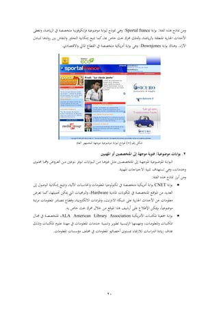 21
‫فئ‬ ‫ف‬ ‫جاح‬ ‫رذهل‬:‫اب‬‫ف‬‫ء‬‫اب‬Sportal france:‫ي‬ ‫ر‬‫جءح‬‫ذءضءعب‬ ‫اب‬‫ف‬‫ء‬‫ب‬‫فنكءةءنب‬ ‫ة‬‫رتغ‬ ، ‫ًض‬ ‫ف‬ ‫يف‬ ‫ذتخصص‬
‫فم‬ ‫ي‬‫ا‬‫فجلا‬ ‫فألحشفث‬‫ت‬‫ل‬ ‫نا‬‫ب‬‫ت‬ ‫نا‬ ‫ف‬‫ر‬‫ا‬ ‫ابني‬ ‫اش‬ ‫ن‬ ‫ف‬‫ر‬ ‫تاارا‬ ‫ف‬ ‫ىلذكانب‬ ‫تتب‬ ‫كما‬،‫با‬ ‫خاص‬ ‫حبث‬ ‫ك‬ ‫ا‬ ‫متتلك‬‫ر‬ ، ‫ًض‬ ‫عل‬
‫فة‬‫ا‬‫فآل‬.‫ناك‬ ‫ر‬‫اب‬‫ف‬‫ء‬‫اب‬Downjones:‫يف‬ ‫ذتخصص‬ ‫يكب‬ ‫أذ‬ ‫اب‬‫ف‬‫ء‬‫اب‬ ‫ي‬ ‫ر‬‫اع‬ ‫ف‬‫فمايل‬‫ي‬ ‫فالقتصا‬‫ر‬.
‫اقو‬ ‫شك‬(2)‫جءح‬‫عام‬ ‫ف‬ ‫لجمهءا‬ ‫ذءجه‬ ‫ذءضءعب‬ ‫اب‬‫ف‬‫ء‬‫ب‬
2.‫موضوعية‬ ‫بواابت‬/‫موجهة‬ ‫فئوية‬‫إىل‬‫املهييني‬ ‫أو‬ ‫املتخصصني‬
‫ف‬‫ء‬‫ن‬‫ن‬‫ن‬‫ب‬ ‫ف‬ ‫نهل‬‫ن‬‫ن‬‫ذ‬ ‫نا‬‫ن‬‫ن‬ ‫غري‬ ‫ن‬‫ن‬‫ن‬ ‫ذ‬ ‫نني‬‫ن‬‫ن‬‫ص‬‫فمتخص‬ ‫ىل‬ ‫ن‬‫ن‬‫ن‬‫ه‬‫فمءج‬ ‫نءعب‬‫ن‬‫ن‬‫ض‬‫فمء‬ ‫ن‬‫ن‬‫ن‬‫اب‬‫ف‬‫ء‬‫ب‬ ‫ف‬‫نءة‬‫ن‬‫ن‬‫ت‬‫نء‬‫ن‬‫ن‬‫ن‬‫ر‬ ‫ن‬‫ن‬‫ن‬‫ع‬ ‫ف‬ ‫نهل‬‫ن‬‫ن‬‫ذ‬ ‫عني‬‫نءى‬‫ن‬‫ن‬‫ت‬‫ا‬ ‫نا‬‫ن‬‫ن‬‫ل‬‫ر‬ ‫ض‬
‫رخشذا‬‫تستهشو‬ ‫ي‬ ‫ر‬ ،‫فم‬ ‫فالحتباجا‬ ‫تلبب‬‫هن‬‫ب‬.
‫ز‬ ‫اب‬‫أ‬ ‫رذهل‬‫جاح‬‫فئ‬ ‫ف‬:
‫اب‬‫ف‬‫ء‬‫اب‬CNET‫رتتب‬ ، ‫ب‬ ‫فآل‬ ‫با‬ ‫فحلا‬‫ر‬ ‫فمعلءذا‬ ‫ءجبا‬‫تكنء‬ ‫يف‬ ‫ذتخصص‬ ‫يكب‬ ‫أذ‬ ‫اب‬‫ف‬‫ء‬‫اب‬‫ىل‬ ‫ءصءل‬ ‫ف‬ ‫ىلذكانب‬
‫ن‬‫ي‬ ‫فما‬ ‫نءان‬‫ك‬‫فم‬ ‫يف‬ ‫ن‬‫ص‬‫فمتخص‬ ‫نع‬‫ق‬‫ف‬‫ء‬‫فم‬ ‫ذهل‬ ‫عشيش‬ ‫ف‬Hardware‫نيت‬ ‫ف‬ ‫نا‬‫ب‬‫ربجم‬ ‫ف‬‫ر‬ ،‫ض‬ ‫ن‬‫ع‬‫ت‬ ‫نا‬‫م‬‫ك‬،‫نا‬‫ه‬‫حتمبل‬ ‫نهل‬‫ك‬‫مي‬
، ‫ن‬‫ب‬‫رن‬ ‫ك‬ ‫فال‬ ‫ف‬ ‫ف‬‫ز‬‫ن‬‫م‬‫ف‬‫ر‬ ، ‫ن‬‫ن‬ ‫فالن‬ ‫نبك‬‫ش‬ ‫عل‬ ‫ي‬‫ا‬‫فجلا‬ ‫فألحشفث‬ ‫عهل‬ ‫ذعلءذا‬‫ناع‬ ‫رق‬‫ن‬‫ب‬‫ت‬ ‫ذ‬ ‫نا‬‫ذ‬‫فمعلء‬ ‫ا‬ ‫نا‬‫ص‬‫مب‬
ً‫ا‬‫ذءضءعب‬،‫ابه‬ ‫خاص‬ ‫حبث‬ ‫ك‬ ‫ا‬ ‫خالل‬ ‫ذهل‬ ‫فمءقع‬ ‫ف‬ ‫أاشب‬ ‫عل‬ ‫فإلطالع‬ ‫ميكهل‬‫ر‬.
‫ن‬‫ن‬‫اب‬‫ف‬‫ء‬‫اب‬‫ن‬‫ن‬‫ب‬‫يك‬ ‫فألذ‬ ‫نا‬‫ن‬‫ب‬‫فمكت‬ ‫ن‬‫ن‬‫ب‬‫مجع‬ALA American Library Association،‫يف‬ ‫ن‬‫ن‬‫ص‬‫فمتخص‬‫نال‬‫ن‬‫جم‬
‫نك‬‫ن‬‫ن‬ ‫رح‬ ‫نا‬‫ن‬‫ب‬‫فمكت‬ ‫نءم‬‫ن‬‫ن‬‫ل‬‫ع‬ ‫ن‬‫ن‬‫ن‬‫ذه‬ ‫يف‬ ‫نا‬‫ن‬‫ن‬‫ذ‬‫فمعلء‬ ‫نشذا‬‫ن‬‫خ‬ ‫ن‬‫ن‬‫ن‬‫ب‬‫رتنم‬ ‫نءي‬‫ن‬ ‫ت‬ ‫نب‬‫ن‬‫ن‬‫س‬‫ئب‬ ‫ف‬ ‫نا‬‫ن‬‫ه‬‫رذهمت‬ ، ‫نا‬‫ن‬‫ن‬‫ذ‬‫فمعلء‬‫ر‬ ‫نا‬‫ن‬‫ب‬‫فمكت‬
‫بشو‬‫ا‬ ‫ف‬‫ا‬‫ش‬ ‫ف‬ ‫ة‬ ً‫ز‬‫فمعلءذا‬ ‫سا‬ ‫ذؤ‬ ‫تل‬ ‫يف‬ ‫فمعلءذا‬ ‫أخصائبء‬ ‫مبستءى‬ ‫اة‬ ‫ت‬‫ا‬‫ال‬.
 