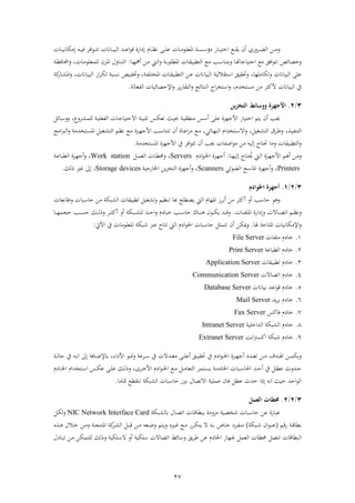 27
‫ر‬‫ن‬‫ن‬‫ن‬‫ن‬‫ل‬‫ع‬ ‫نا‬‫ن‬‫ن‬‫ذ‬‫فمعلء‬ ‫ن‬‫ن‬‫ن‬‫س‬ ‫ذؤ‬ ‫ناا‬‫ن‬‫ن‬‫ن‬‫ب‬‫فخت‬ ‫نع‬‫ن‬‫ن‬ ‫ي‬ ‫أن‬ ‫راي‬ ‫ن‬‫ن‬‫ن‬‫ض‬ ‫ف‬ ‫نهل‬‫ن‬‫ن‬‫ذ‬‫ناان‬‫ن‬‫ن‬‫ن‬‫ب‬‫ب‬ ‫ف‬ ‫نش‬‫ن‬‫ن‬‫ع‬‫ف‬‫ء‬‫ق‬ ‫فاة‬ ‫ىل‬ ‫نام‬‫ن‬‫ن‬‫ظ‬‫ن‬‫نه‬‫ن‬‫ن‬‫ب‬‫ة‬ ‫فة‬‫ء‬‫ن‬‫ن‬‫ن‬‫ت‬‫ت‬‫نا‬‫ن‬‫ن‬‫ن‬‫ب‬‫ىلذكان‬
‫رخ‬‫نا‬‫و‬‫فحتباجا‬ ‫ذع‬ ‫فةق‬‫ء‬‫تت‬ ‫صائ‬‫ن‬‫اب‬‫ء‬‫ل‬ ‫فم‬ ‫نا‬ ‫بب‬ ‫ت‬ ‫ف‬ ‫نع‬‫ذ‬ ‫نب‬ ‫ريتنا‬‫نا‬‫ه‬‫أل‬ ‫نهل‬‫ذ‬ ‫نيت‬ ‫ف‬‫ر‬:‫ن‬‫ظ‬‫فحملاة‬‫ر‬ ، ‫نا‬‫ذ‬‫لمعلء‬ ‫ن‬ ‫ن‬‫م‬‫ف‬ ‫نارل‬‫ن‬‫ت‬ ‫ف‬
‫ر‬ ،‫رتكاذلها‬ ‫بباان‬ ‫ف‬ ‫عل‬‫ب‬ ‫ال‬ ‫ت‬ ‫ف‬ ‫بق‬ ‫حت‬‫بباان‬ ‫ف‬‫نهل‬‫ع‬‫ر‬ ، ‫ن‬‫ف‬‫فمختل‬ ‫نا‬ ‫بب‬ ‫ت‬ ‫ف‬‫نب‬‫ف‬‫خت‬‫ر‬ ، ‫ناان‬‫ب‬‫ب‬ ‫ف‬ ‫فا‬ ‫ن‬‫ك‬‫ت‬ ‫نب‬‫س‬‫ن‬‫نا‬ ‫فم‬‫ك‬‫ا‬
‫ر‬ ،‫ذستخشم‬ ‫ذهل‬ ‫ألك‬ ‫بباان‬ ‫ف‬ ‫يف‬‫ف‬ ‫ف‬ ‫تخ‬ ‫ف‬‫فعا‬ ‫ف‬ ‫فإلحصائبا‬‫ر‬ ‫ي‬‫ا‬‫ا‬ ‫ت‬ ‫ف‬‫ر‬ ‫نتائع‬.
3/2.‫التخزين‬ ‫ووسائط‬ ‫األجهزة‬
‫ع‬ ‫فألجهزة‬ ‫فختباا‬ ‫يتو‬ ‫أن‬ ‫جيب‬‫ن‬‫ب‬ ‫ذن‬ ‫س‬ ‫أ‬ ‫ل‬‫ن‬‫ب‬‫تلب‬ ‫نس‬‫ك‬‫تع‬ ‫نث‬‫ب‬‫حب‬‫رع‬ ‫ن‬ ‫لم‬ ‫ن‬‫ب‬‫فعل‬ ‫ف‬ ‫نا‬‫ج‬‫فالحتبا‬،‫نائ‬ ‫رر‬
‫ن‬‫ن‬‫ب‬‫تنف‬ ‫ف‬،‫نغب‬‫ن‬ ‫ت‬ ‫ف‬ ‫ن‬‫ن‬‫ط‬‫ر‬،‫نائي‬‫ن‬‫ه‬‫ن‬ ‫ف‬ ‫نتخشفم‬‫ن‬ ‫فال‬‫ر‬،‫نع‬‫ن‬‫ذ‬‫نتخشذ‬‫ن‬‫س‬‫فم‬ ‫نغب‬‫ن‬ ‫ت‬ ‫ف‬ ‫نو‬‫ن‬‫ظ‬‫ن‬ ‫نع‬‫ن‬‫ذ‬ ‫نزة‬‫ن‬‫ه‬‫فألج‬ ‫نب‬‫ن‬ ‫تتنا‬ ‫أن‬ ‫ناة‬‫ن‬‫ع‬‫ف‬ ‫ذ‬‫ر‬‫فذع‬‫رب‬‫ن‬‫ن‬ ‫ف‬
‫جيب‬ ‫فصفا‬‫ء‬‫ذ‬ ‫ذهل‬ ‫به‬ ‫ىل‬ ‫حتتا‬ ‫رذا‬ ‫ا‬ ‫بب‬ ‫ت‬ ‫ف‬‫ر‬‫فمستخشذ‬ ‫فألجهزة‬ ‫يف‬ ‫فة‬‫ء‬‫تت‬ ‫أن‬.
‫نا‬‫ن‬‫ه‬‫ب‬ ‫ىل‬ ‫نا‬‫ت‬ ُ‫حي‬ ‫نيت‬ ‫ف‬ ‫نزة‬‫ن‬‫ه‬‫فألج‬ ‫نو‬ ‫أ‬ ‫نهل‬‫ذ‬‫ر‬:‫م‬ ‫ف‬‫ء‬‫ن‬‫ن‬‫خل‬‫ف‬ ‫نزة‬‫ه‬‫أج‬Servers‫ر‬ ،‫ن‬‫م‬‫ع‬ ‫ف‬ ‫نا‬ ‫ا‬Work station‫ر‬ ،‫ن‬‫ن‬‫ع‬‫با‬ ‫ف‬ ‫نزة‬‫ه‬‫أج‬
Printers‫ر‬ ،‫ضءئي‬ ‫ف‬ ‫فما‬ ‫أجهزة‬Scanners‫ر‬ ،‫فخلااجب‬ ‫يهل‬‫ز‬‫تخ‬ ‫ف‬ ‫أجهزة‬Storage devices،‫ك‬ ‫ح‬ ‫غري‬ ‫ىل‬.
3/2/1.‫أجهزة‬‫اخل‬‫و‬‫ادم‬
‫أك‬ ‫أر‬ ‫ب‬ ‫حا‬ ‫ء‬ ‫ر‬‫با‬ ‫لع‬ ‫يض‬ ‫يت‬ ‫ف‬ ‫فمهام‬ ‫ز‬ ‫اب‬‫أ‬ ‫ذهل‬‫غب‬ ‫رت‬ ‫تنظبو‬‫ا‬ ‫بب‬ ‫ت‬‫اب‬‫ا‬‫رط‬ ‫با‬ ‫حا‬ ‫ذهل‬ ‫بك‬ ‫ف‬‫عا‬
‫نا‬‫ن‬‫ن‬‫ن‬‫ف‬‫فمل‬ ‫فاة‬ ‫ىل‬‫ر‬ ‫ناال‬‫ن‬‫ن‬‫ن‬‫ص‬‫فت‬ ‫نو‬‫ن‬‫ن‬‫ن‬‫ظ‬‫رن‬.‫حجم‬ ‫نب‬‫ن‬‫ن‬‫ن‬‫س‬‫ح‬ ‫نك‬‫ن‬‫ن‬‫ن‬ ‫رح‬ ‫ن‬‫ن‬‫ن‬‫ن‬ ‫أك‬ ‫أر‬ ‫نبك‬‫ن‬‫ن‬‫ن‬ ‫ل‬ ‫نش‬‫ن‬‫ن‬‫ن‬‫ح‬‫ف‬‫ر‬ ‫م‬ ‫نا‬‫ن‬‫ن‬‫ن‬‫خ‬ ‫نب‬‫ن‬‫ن‬‫ن‬ ‫حا‬ ‫ناك‬‫ن‬‫ن‬‫ن‬‫ن‬ ‫نءن‬‫ن‬‫ن‬‫ن‬‫ك‬‫ي‬ ‫نش‬‫ن‬‫ن‬‫ن‬‫ق‬‫ر‬‫نا‬‫ن‬‫ن‬‫ن‬‫ه‬
‫ا‬ ‫فمتاح‬ ‫فإلذكانبا‬‫ر‬.‫ر‬‫ميك‬‫أن‬ ‫هل‬‫تتم‬‫با‬ ‫حا‬‫فخل‬‫م‬ ‫ف‬‫ء‬‫تتا‬ ‫يت‬ ‫ف‬‫عرب‬‫فمعلءذا‬ ‫شبك‬‫فأليت‬ ‫يف‬:
1.‫ذلفا‬ ‫م‬ ‫خا‬File Server
2.‫باع‬ ‫ف‬ ‫م‬ ‫خا‬Print Server
3.‫ا‬ ‫بب‬ ‫ت‬ ‫م‬ ‫خا‬Application Server
4.‫فتصاال‬ ‫م‬ ‫خا‬Communication Server
2.‫ابباان‬ ‫فعش‬‫ء‬‫ق‬ ‫م‬ ‫خا‬Database Server
2.‫يش‬ ‫اب‬ ‫م‬ ‫خا‬Mail Server
2.‫ةاكس‬ ‫م‬ ‫خا‬Fax Server
1.‫م‬ ‫خا‬‫شفخلب‬ ‫ف‬ ‫بك‬ ‫ف‬Intranet Server
9.‫شبك‬ ‫م‬ ‫خا‬‫فن‬ ‫فكس‬Extranet Server
‫نهل‬‫ن‬‫ن‬‫م‬‫ريك‬‫نشو‬‫ن‬‫ن‬ ‫ف‬‫م‬ ‫ف‬‫ء‬‫ن‬‫ن‬‫ن‬‫خل‬‫ف‬ ‫نزة‬‫ن‬‫ن‬‫ه‬‫أج‬ ‫نش‬‫ن‬‫ن‬‫ع‬‫ت‬ ‫نهل‬‫ن‬‫ن‬‫ذ‬‫ن‬‫ن‬‫ن‬ ‫حا‬ ‫يف‬ ‫نه‬‫ن‬‫ن‬‫ن‬‫ف‬ ‫ىل‬ ‫ناة‬‫ن‬‫ن‬‫ض‬‫إل‬ ،‫فة‬ ‫فأل‬ ‫نء‬‫ن‬‫ن‬‫ج‬‫ر‬ ‫ع‬ ‫ن‬‫ن‬‫ن‬ ‫يف‬ ‫نشال‬‫ن‬‫ن‬‫ع‬‫ذ‬ ‫ن‬‫ن‬‫ن‬‫ل‬‫أع‬ ‫نق‬‫ن‬‫ن‬‫ب‬ ‫حت‬ ‫يف‬
‫ن‬‫ن‬‫ذ‬ ‫فخلا‬ ‫نبا‬‫ن‬ ‫فحلا‬ ‫نش‬‫ن‬‫ح‬‫أ‬ ‫يف‬ ‫ن‬‫ن‬ ‫ع‬ ‫نشرث‬‫ن‬‫ح‬‫نتم‬‫ن‬‫س‬‫ي‬‫نء‬‫ن‬‫خل‬‫ف‬ ‫نع‬‫ن‬‫ذ‬ ‫ن‬‫ن‬‫ذ‬‫تعا‬ ‫ف‬‫م‬ ‫نا‬‫ن‬‫خل‬‫ف‬ ‫نتخشفم‬‫ن‬ ‫ف‬ ‫نس‬‫ن‬‫ك‬‫ع‬ ‫ن‬‫ن‬‫ل‬‫ع‬ ‫نك‬‫ن‬ ‫رح‬ ،‫ى‬ ‫ن‬‫ن‬‫خ‬‫فأل‬ ‫م‬ ‫ف‬
‫متاذا‬ ‫ع‬ ‫تن‬ ‫بك‬ ‫ف‬ ‫با‬ ‫حا‬ ‫ابني‬ ‫فالتصال‬ ‫عملب‬ ‫ةان‬ ‫ع‬ ‫حشث‬ ‫ىلحف‬ ‫فنه‬ ‫حبث‬ ‫فحش‬‫ء‬ ‫ف‬.
3/2/2.‫العمل‬ ‫حمقات‬
‫ة‬ ‫ذزر‬ ‫شخصب‬ ‫با‬ ‫حا‬ ‫عهل‬ ‫عبااة‬‫نا‬‫ق‬‫ا‬ ‫ابب‬‫نبك‬ ‫نال‬‫ص‬‫فت‬NIC Network Interface Card‫ن‬‫ك‬‫ر‬
‫نو‬‫ن‬‫ق‬‫ا‬ ‫ن‬‫ن‬‫ق‬‫ا‬ ‫اب‬(‫نبك‬‫ن‬‫ش‬ ‫فن‬‫ء‬‫ن‬‫ن‬‫ن‬‫ع‬)‫نه‬‫ن‬‫اب‬ ‫ناص‬‫ن‬‫خ‬ ‫ن‬‫ن‬‫ف‬‫ذن‬‫ن‬‫ن‬‫ج‬‫فمنت‬ ‫ك‬‫ن‬‫ن‬ ‫ف‬ ‫ن‬‫ن‬‫ب‬‫ق‬ ‫نهل‬‫ن‬‫ذ‬ ‫نعه‬‫ن‬‫ض‬‫ر‬ ‫نتو‬‫ن‬‫ي‬‫ر‬ ‫نري‬‫ن‬‫غ‬ ‫نع‬‫ن‬‫ذ‬ ‫ا‬ ‫ن‬‫ن‬‫ك‬‫يت‬ ‫ال‬‫ن‬‫ن‬ ‫نالل‬‫ن‬‫خ‬ ‫نهل‬‫ن‬‫ذ‬‫ر‬
‫اقا‬ ‫ب‬ ‫ف‬‫تتص‬‫عم‬ ‫ف‬ ‫ا‬ ‫ا‬‫ل‬ ‫نا‬‫ب‬‫ت‬ ‫نهل‬‫ذ‬ ‫نتمكهل‬‫ل‬ ‫ك‬ ‫رح‬ ‫لكب‬ ‫ال‬ ‫أر‬ ‫لكب‬ ‫فتصاال‬ ‫ائ‬ ‫ر‬ ‫يق‬ ‫ط‬ ‫عهل‬ ‫م‬ ‫فخلا‬ ‫جبهاز‬
 